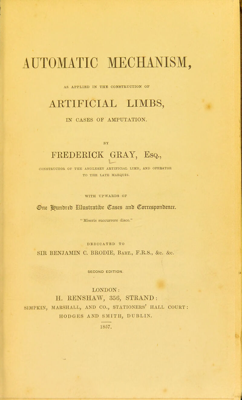 AS APPLIED IN THE C0N8TKUCTI0N OF ARTIFICIAL LIMBS, IN CASES OF AMPUTATION. BY FEEDEKICK GRAY, Esq., CONSTRUCTOR OF TBtE AKGLBSEY ARTIFICIAL LIMB, AND OPERATOR TO THE LATE MARQDIS. WITH UPWARDS OF ©ne l^untireti Ellustratt&e Cases anli CDorrE0p0nlJencE. Miseris succmrere disco. DEDICATED TO SIR BENJAMIN C. BRODIE, Bart., F.R.S., &c. &c. SECOND EDITION. LONDON: H. RENSHAW, 356, STRAND: SIMPKIN, MARSHALL, AND CO., STATIONERS' HALL COURT: HODGES AND SMITH, DUBLIN. 1857.