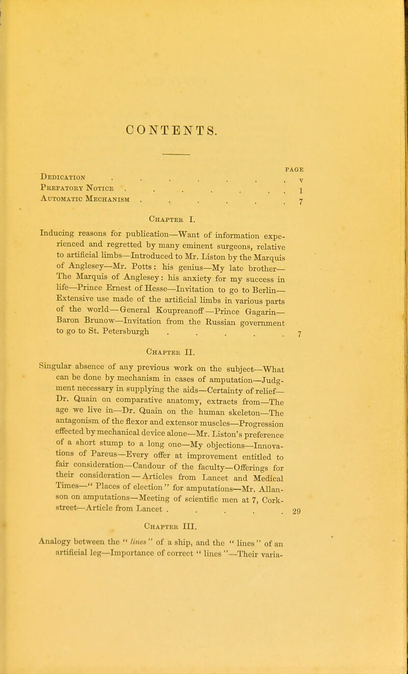 CONTENTS. PAGE Dedication Pkefatouy Notice Automatic Mechanism 1 7 V Chapteh. I. Inducing reasons for publication—Want of information expe- rienced and regretted by many eminent surgeons, relative to artificial limbs—Introduced to Mr. Listen by tbe Marquis of Anglesey—Mr. Potts: his genius—My late brother— The Marquis of Anglesey: his anxiety for my success in life—Prince Ernest of Hesse—Invitation to go to Berlin- Extensive use made of the artificial limbs in various parts of the world—General Koupreauoff—Prince Gagarin- Baron Brunow—Invitation from the Russian government to go to St. Petersbm-gh .... Singular absence of any previous work on the subject—What can be done by mechanism in cases of amputation—Judg- ment necessary in supplying the aids—Certainty of reUef- Dr. Quain on comparative anatomy, extracts from—The age we Hve in—Dr. Quain on the human skeleton—The antagonism of the flexor and extensor muscles—Progression effected by mechanical device alone—Mr. Liston's preference of a short stump to a long one—My objections—Innova- tions of Parens—Every offer at improvement entitled to fair consideration—Candoui- of the faculty—Offerings for their consideration — Articles from Lancet and Medical Times— Places of election for amputations—Mr. Allan- son on amputations—Meeting of scientific men at 7, Cork- street—Article from Lancet . Analogy between the  liiies  of a ship, and the  lines  of an artificial leg—Importance of coiTect  lines —Their varia- Chapter II. I Chaptek III.