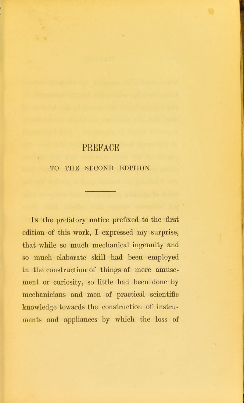 PREFACE TO THE SECOND EDITION. In the prefatory notice prefixed to the first edition of this work, I expressed my surprise, that while so much mechanical ingenuity and so much elaborate skill had been employed in the construction of things of mere amuse- ment or curiosity, so little had been done by mechanicians and men of practical scientific knowledge towards the construction of instru- ments and appliances by which the loss of