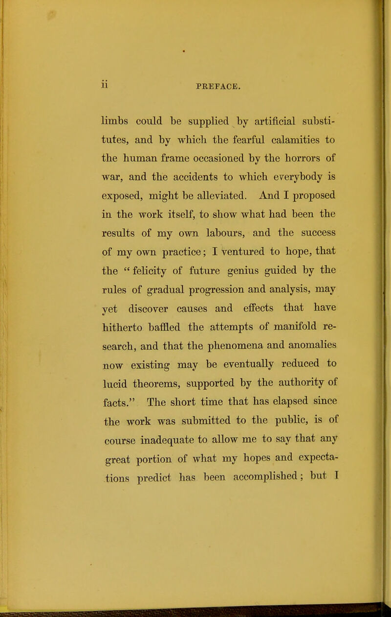 limbs could be supplied by artificial substi- tutes, and by which the fearful calamities to the human frame occasioned by the horrors of war, and the accidents to which everybody is exposed, might be alleviated. And I proposed in the work itself, to show what had been the results of my own labours, and the success of my own practice; I ventured to hope, that the  felicity of future genius guided by the rules of gradual progression and analysis, may yet discover causes and effects that have hitherto baffled the attempts of manifold re- search, and that the phenomena and anomalies now existing may be eventually reduced to lucid theorems, supported by the authority of facts. The short time that has elapsed since the work was submitted to the public, is of course inadequate to allow me to say that any great portion of what my hopes and expecta-