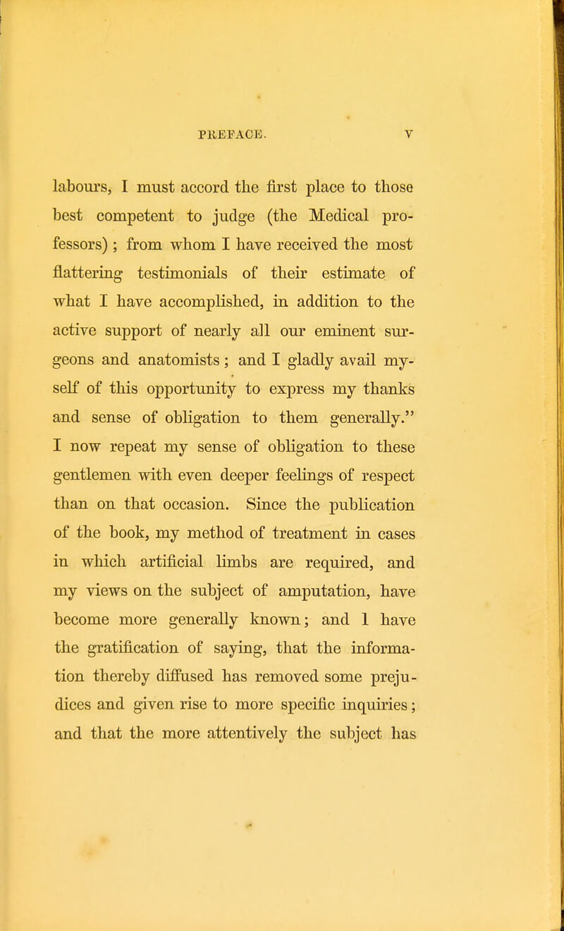 labours, I must accord the first place to those best competent to judge (the Medical pro- fessors) ; from whom I have received the most flattering testimonials of their estimate of what I have accomplished, in addition to the active support of nearly all our eminent sur- geons and anatomists; and I gladly avail my- self of this opportunity to express my thanks and sense of obligation to them generally. I now repeat my sense of obligation to these gentlemen with even deeper feelings of respect than on that occasion. Since the publication of the book, my method of treatment in cases in which artificial limbs are required, and my views on the subject of amputation, have become more generally known; and 1 have the gratification of saying, that the informa- tion thereby diffused has removed some preju- dices and given rise to more specific inquiries; and that the more attentively the subject has