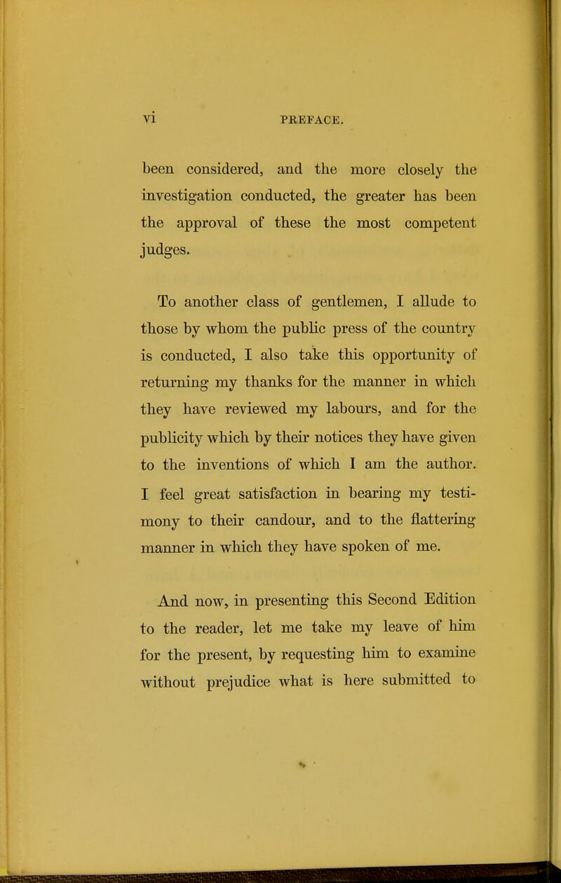 been considered, and the more closely the investigation conducted, the greater has been the approval of these the most competent judges. To another class of gentlemen, I allude to those by whom the public press of the country is conducted, I also take this opportunity of returning my thanks for the manner in which they have reviewed my labours, and for the publicity which by their notices they have given to the inventions of which I am the author. I feel great satisfaction in bearing my testi- mony to their candour, and to the flattering manner in which they have spoken of me. And now, in presenting this Second Edition to the reader, let me take my leave of him for the present, by requesting him to examine without prejudice what is here submitted to