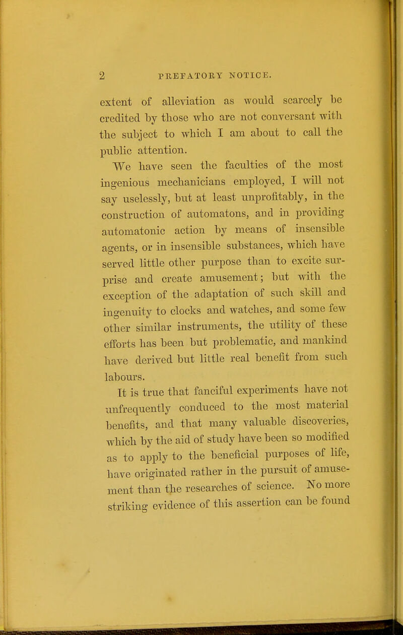 extent of alleviation as would scarcely be credited by those wlio are not conversant with the subject to which I am about to call the public attention. We have seen the faculties of the most ingenious mechanicians employed, I will not say uselessly, but at least unprofitably, in the construction of automatons, and in providing automatonic action by means of insensible agents, or in insensible substances, which have served little other purpose than to excite sur- prise and create amusement; but with the exception of the adaptation of such skill and ingenuity to clocks and watches, and some few other similar instruments, the utihty of these efforts has been but problematic, and mankind have derived but little real benefit from such labours. It is true that fanciful experiments have not unfrequently conduced to the most material benefits, and that many valuable discoveries, which by the aid of study have been so modified as to apply to the beneficial purposes of life, have originated rather in the pursuit of amuse- ment than the researches of science. No more striking evidence of this assertion can be found