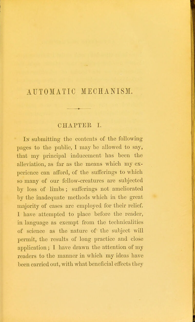 AUTOMATIC MECHANISM. CHAPTEU L In submitting the contents of tlie following- pages to the public, I may be allowed to say, that my principal inducement has been the alleviation, as far as the means which my ex- perience can afford, of the sufferings to which so many of our fellow-creatures are subjected by loss of limbs; sufferings not ameliorated by the inadequate methods which in the great majority of cases are employed for their relief. 1 have attempted to place before the reader, in language as exempt from the technicalities of science as the nature of the subject will permit, the results of long practice and close application; I have drawn the attention of my readers to the manner in which my ideas have been carried out, with what beneficial effects they