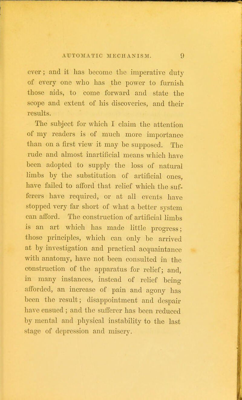 ever; and it lias become tlie imperative duty of every one vs^lio has the power to furnish those aids, to come forward and state the scope and extent of his discoveries, and their results. The subject for which I claim the attention of my readers is of much more importance than on a first view it may be suj^posed. The rude and almost inartificial means which have been adopted to supply the loss of natural limbs by the substitution of artificial ones, have failed to afford that relief which the suf- ferers have required, or at all events have stopped very far short of what a better system can afford. The construction of artificial limbs is an art which has made little progress; those principles, which can only be arrived at by investigation and practical acquaintance with anatomy, have not been consulted in the construction of the apparatus for relief; and, in many instances, instead of relief being afforded, an increase of pain and agony has been the result; disappointment and despair have ensued ; and the sufferer has been reduced by mental and physical instability to the last stage of depression and misery.