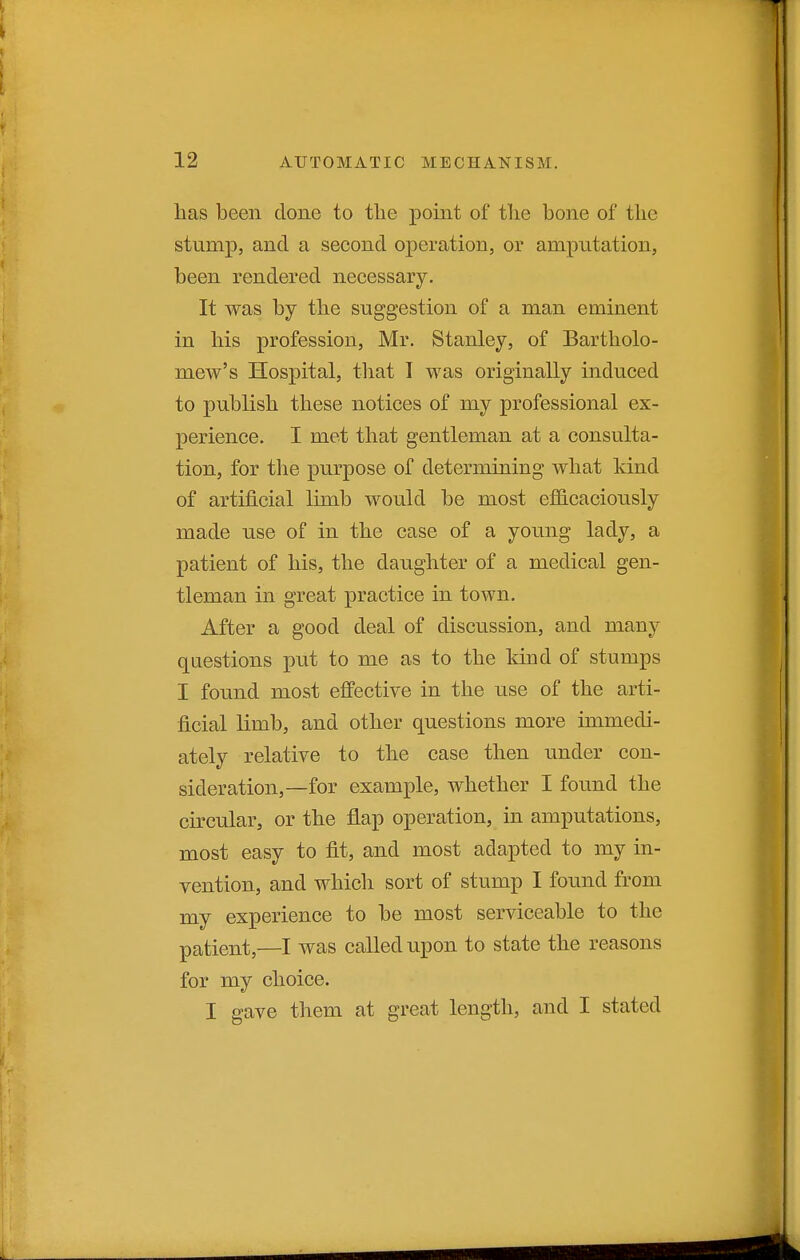 has been done to the point of tlie bone of the stump, and a second operation, or amputation, been rendered necessary. It was by the suggestion of a man eminent in his profession, Mr. Stanley, of Bartholo- mew's Hospital, tliat I was originally induced to publish these notices of my professional ex- perience. I met that gentleman at a consulta- tion, for the purpose of determining what kind of artificial limb would be most efficaciously made use of in the case of a young lady, a patient of his, the daughter of a medical gen- tleman in great practice in town. After a good deal of discussion, and many questions put to me as to the Idnd of stumps I found most effective in the use of the arti- ficial limb, and other questions more immedi- ately relative to the case then under con- sideration,—for example, whether I found the circular, or the flap operation, in amputations, most easy to fit, and most adapted to my in- vention, and which sort of stump I found from my experience to be most serviceable to the patient,—I was called upon to state the reasons for my choice. I gave them at great length, and I stated