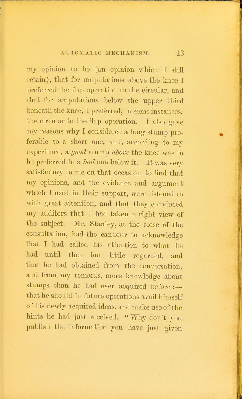 my opinion to bo (an opinion wliich I still retain), that for atnputations above the knee I preferred the flap operation to the circular, and that for amputations below the upper third beneath the knee, I preferred, in some instances, the circular to the flap operation. I also gave my reasons why I considered a long stump pre- ferable to a short one, and, according to my experience, a good stump ahove the knee was to be preferred to a had one below it. It was very satisfactory to me on that occasion to find that my opinions, and the evidence and argument which I used in their support, were listened to with great attention, and that they convinced my auditors that I had taken a right view of the subject. Mr. Stanley, at the close of the consultation, had the candour to acknowledge that I had called his attention to what he had until then but little regarded, and that he had obtained from the conversation, and from my remarks, more knowledge about stumps than he had ever acquired before :— that he should in future operations avail himself of his newly-acquired ideas, and make use of the hints he had just received.  Why don't you publish the information you have just given