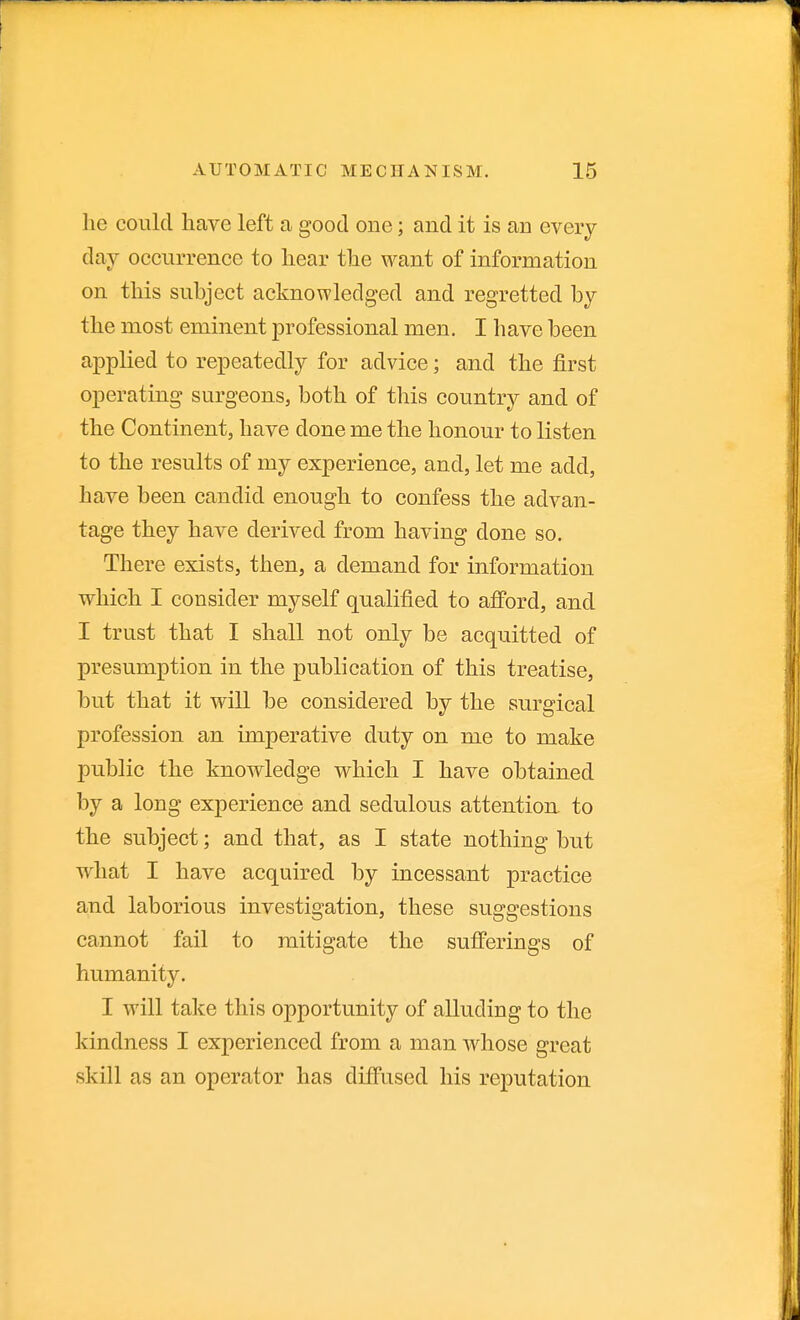 he could have left a good one; and it is an every- day occurrence to hear the want of information on this subject acknowledged and regretted by the most eminent professional men. I have been applied to repeatedly for advice; and the first operating surgeons, both of this country and of the Continent, have done me the honour to listen to the results of my experience, and, let me add, have been candid enough to confess the advan- tage they have derived from having done so. There exists, then, a demand for information which I consider myself qualified to afford, and I trust that I shall not only be acquitted of presumption in the publication of this treatise, but that it wUl be considered by the surgical profession an imperative duty on me to make public the knowledge which I have obtained by a long experience and sedulous attention to the subject; and that, as I state nothing but what I have acquired by incessant practice and laborious investigation, these suggestions cannot fail to mitigate the sufferings of humanity. I will take this opportunity of alluding to the kindness I experienced from a man whose great skill as an operator has diffused his reputation