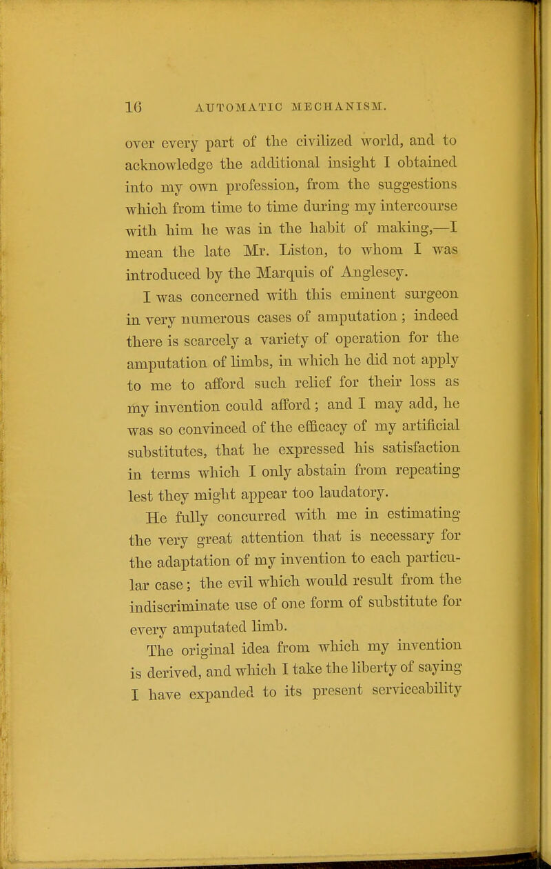 over every part of the civilized world, and to acknowledge the additional insight I ohtained into my own profession, from the suggestions which from time to time during my intercourse with him he was in the hahit of making,—I mean the late Mr. Listen, to whom I was introduced by the Marquis of Anglesey. I was concerned with this eminent surgeon in very numerous cases of amputation ; indeed there is scarcely a variety of operation for the amputation of limbs, in which he did not apply to me to afford such relief for their loss as my invention could afford ; and I may add, he was so convinced of the efficacy of my artificial substitutes, that he expressed his satisfaction in terms which I only abstain from repeating lest they might appear too laudatory. He fully concurred with me in estimating the very great attention that is necessary for the adaptation of my invention to each particu- lar case; the evil which would result from the indiscriminate use of one form of substitute for every amputated limb. The original idea from which my invention is derived, and which I take the liberty of saying I have expanded to its present serviceability