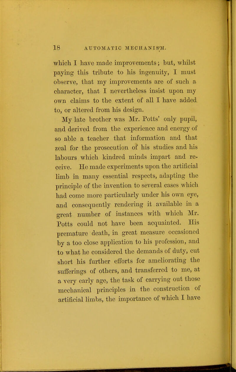 I which I have made improvemeiits; but, whilst paying this tribute to his ingenuity, I must observe, that my improvements are of such a character, that I nevertheless insist upon my own claims to the extent of all I have added to, or altered from his design. My late brother was Mr. Potts' only pupil, and derived from the experience and energy of so able a teacher that information and that zeal for the prosecution of his studies and his labours which kindred minds impart and re- ceive. He made experiments upon the artificial limb in many essential respects, adapting the principle of the invention to several cases which had come more particularly under his own eye, and consequently rendering it available in a great number of instances with which Mr. Potts could not have been acquainted. His premature death, in great measure occasioned by a too close application to his profession, and to what he considered the demands of duty, cut short his further efforts for ameliorating the sufferings of others, and transferred to me, at a very early age, the task of carrying out those mechanical principles in the construction of artificial limbs, the importance of which I have