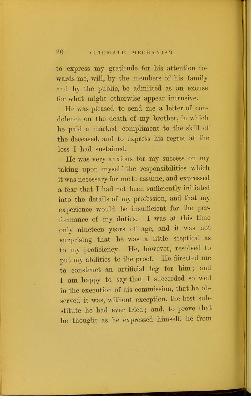 to express my gratitude for his attention to- wards me, will, by tlie members of his family and by the public, be admitted as an excuse for what might otherwise appear intrusive. He was pleased to send me a letter of con- dolence on the death of my brother, in which he paid a marked compliment to the skill of the deceased, and to express his regret at the loss I had sustained. He was very anxious for my success on my taking upon myself the responsibilities wliich it was necessary for me to assume, and expressed a fear that I had not been sufficiently initiated into the details of my profession, and that my experience would be insufficient for the per- formance of my duties. I was at this time only nineteen years of age, and it was not surprising that he was a little sceptical as to my proficiency. He, however, resolved to put my abilities to the proof. He directed me to construct an artificial leg for him; and I am happy to say that I succeeded so well in the execution of his commission, that he ob- served it was, without exception, the best sub- stitute he had ever tried; and, to prove that he thought as he expressed himself, he from