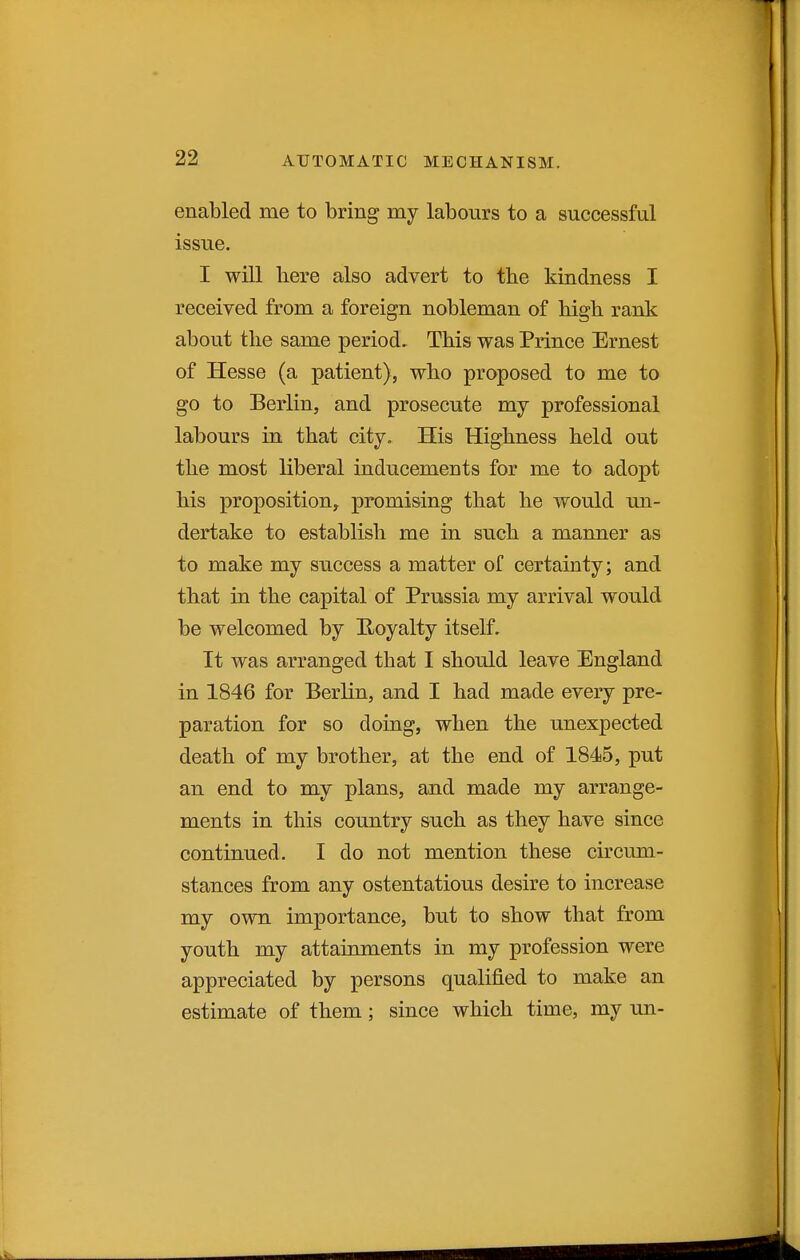 enabled me to bring my labours to a successful issue. I will liere also advert to the kindness I received from a foreign nobleman of high rank about tlie same period. This was Prince Ernest of Hesse (a patient), who proposed to me to go to Berlin, and prosecute my professional labours in that city. His Highness held out the most liberal inducements for me to adopt his proposition, promising that he would un- dertake to establish me in such a manner as to make my success a matter of certainty; and that in the capital of Prussia my arrival would be welcomed by E-oyalty itself. It was arranged that I should leave England in 1846 for Berlin, and I had made every pre- paration for so doing, when the unexpected death of my brother, at the end of 1845, put an end to my plans, and made my arrange- ments in this country such as they have since continued. I do not mention these circum- stances from any ostentatious desire to increase my own importance, but to show that from youth my attainments in my profession were appreciated by persons qualified to make an estimate of them; since which time, my un-