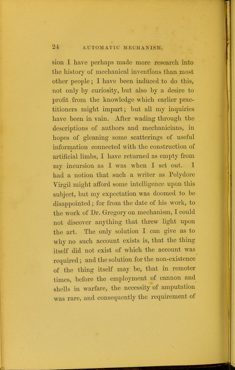 sion I have perhaps made more research into the history of mechanical inventions than most other people; I have been induced to do this, not only by curiosity, but also by a desire to profit from the knowledge which earlier prac- titioners might impart; but all my inquh^ies have been in vain. After wading through the descriptions of authors and mechanicians, in hopes of gleaning some scatterings of useful information connected with the construction of artificial limbs, I have returned as empty from my incursion as I was when I set out. I had a notion that such a writer as Polydore Virgil might afford some intelligence upon this subject, but my expectation was doomed to be disappointed; for from the date of his work, to the work of Dr. Gregory on mechanism, I could not discover anything that threw light upon the art. The only solution I can give as to why no such account exists is, that the thing itself did not exist of which the account was required; and the solution for the non-existence of the thing itself may be, that in remoter times, before the employment of cannon and shells in warfare, the necessity of amputation was rare, and consequently the requirement of