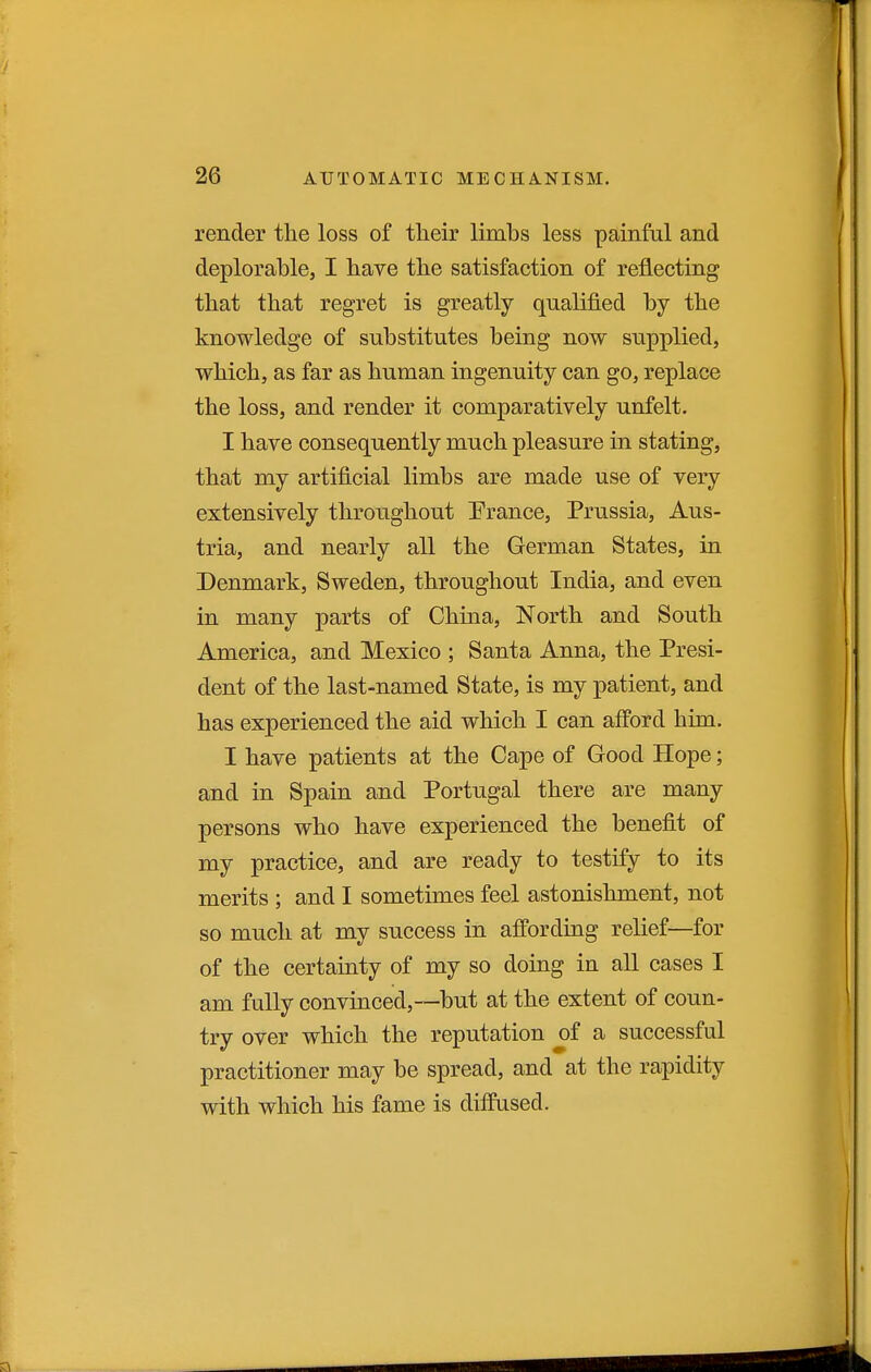 render the loss of tlieir limbs less painful and deplorable, I have the satisfaction of reflecting that that regret is greatly qualified by the knowledge of substitutes being now supplied, which, as far as human ingenuity can go, replace the loss, and render it comparatively unfelt. I have consequently much pleasure in stating, that my artificial limbs are made use of very extensively throughout Erance, Prussia, Aus- tria, and nearly all the German States, in Denmark, Sweden, throughout India, and even in many parts of China, North and South America, and Mexico ; Santa Anna, the Presi- dent of the last-named State, is my patient, and has experienced the aid which I can afford him. I have patients at the Cape of Good Hope; and in Spain and Portugal there are many persons who have experienced the benefit of my practice, and are ready to testify to its merits ; and I sometimes feel astonishment, not so much at my success in affording relief—for of the certainty of my so doing in all cases I am fully convinced,—but at the extent of coun- try over which the reputation of a successful practitioner may be spread, and at the rapidity with which his fame is diffused.