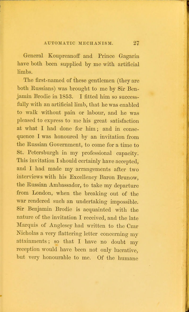 General Koupreanoff and Prince Gagarin have both been supplied by me with artificial limbs. The first-named of these gentlemen (they are both Russians) was brought to me by Sir Ben- jamin Brodie in 1853. I fitted him so success- fully with an artificial limb, that he was enabled to walk without pain or labour, and he was pleased to express to me his great satisfaction at what I had done for him; and in conse- quence I was honoured by an invitation from the Russian Government, to come for a time to St. Petersburgh in my professional capacity. This invitation I should certainly have accepted, and I had made my arrangements after two interviews with his Excellency Baron Brunow, the Russian Ambassador, to take my departure from London, when the breaking out of the war rendered such an undertaking impossible. Sir Benjamin Brodie is acquainted with the nature of the invitation I received, and the late Marquis of Anglesey had written to the Czar Nicholas a very flattering letter concerning my attainments; so that I have no doubt my reception would have been not only lucrative, but very honourable to me. Of the humane