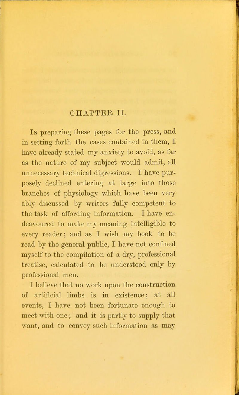 CHAPTER 11. In preparing these pages for the press, and in setting forth the cases contained in them, I have ah'eady stated my anxiety to avoid, as far as the nature of my subject would admit, all unnecessary technical digressions. I have pur- posely declined entering at large into those branches of physiology which have been very ably discussed by writers fully competent to the task of affording information. I have en- deavoured to make my meaning intelligible to every reader; and as I wish my book to be read by the general public, I have not conJBjied myself to the compilation of a dry, professional treatise, calculated to be understood only by professional men. I believe that no work upon the construction of artificial limbs is in existence; at all events, I have not been fortunate enough to meet with one; and it is partly to supply that want, and to convey such information as may