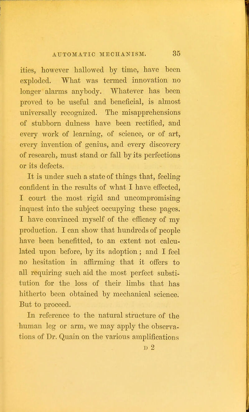 ities, however hallowed by time, have been exploded. What was termed innovation no longer alarms anybody. Whatever has been proved to be useful and beneficial, is almost universally recognized. The misapprehensions of stubborn dulness have been rectified, and every work of learning, of science, or of art, every invention of genius, and every discovery of research, must stand or fall by its perfections or its defects. It is under such a state of things that, feeling confident in the results of what I have effected, I court the most rigid and uncompromising inquest into the subject occupying these pages. I have convinced myself of the efiicacy of my production. I can show that hundreds of people have been benefitted, to an extent not calcu- lated iTpon before, by its adoption; and I feel no hesitation in affirming that it offers to all requiring such aid the most perfect substi- tution for the loss of their limbs that has hitherto been obtained by mechanical science. But to proceed. In reference to the natural structure of the human leg or arm, we may apply the observa- tions of Dr. Quain on the various amplifications D 2