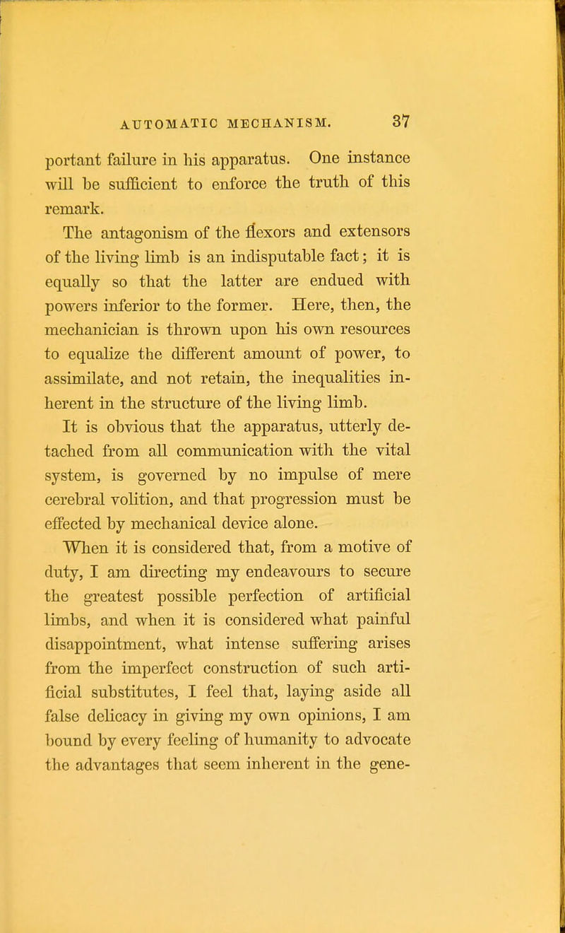 portant failure in his apparatus. One instance will be sufficient to enforce the truth of this remark. The antagonism of the :liexors and extensors of the living limb is an indisputable fact; it is equally so that the latter are endued with powers inferior to the former. Here, then, the mechanician is thrown upon his own resources to equalize the different amount of power, to assimilate, and not retain, the inequalities in- herent in the structure of the living limb. It is obvious that the apparatus, utterly de- tached from all communication with the vital system, is governed by no impulse of mere cerebral volition, and that progression must be effected by mechanical device alone. When it is considered that, from a motive of duty, I am directing my endeavours to secure the greatest possible perfection of artificial limbs, and when it is considered what painful disappointment, what intense suffering arises from the imperfect construction of such arti- ficial substitutes, I feel that, laying aside all false delicacy in giving my own opinions, I am bound by every feeling of humanity to advocate the advantages that seem inherent in the gene-