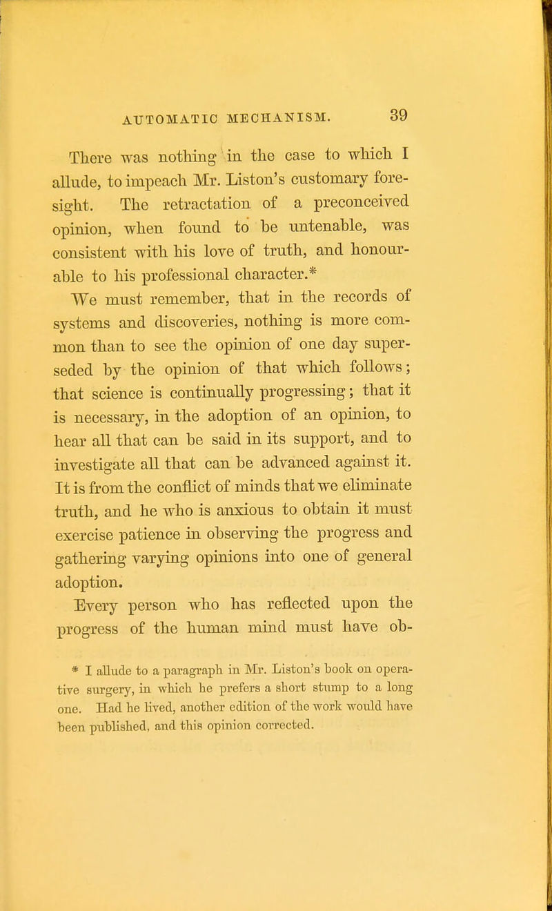 There was nothing in the case to which I allude, to impeach Mr. Listen's customary fore- sight. The retractation of a preconceived opinion, when found to be untenable, was consistent with his love of truth, and honour- able to his professional character.* We must remember, that in the records of systems and discoveries, nothing is more com- mon than to see the opinion of one day super- seded by the opinion of that which follows; that science is continually progressing; that it is necessary, in the adoption of an opinion, to hear all that can be said in its support, and to investigate all that can be advanced against it. It is from the conflict of minds that we eliminate truth, and he who is anxious to obtain it must exercise patience in observing the progress and gathering varying opinions into one of general adoption. Every person who has reflected upon the progress of the human mind must have ob- * I allude to a paragraph in Mr. Liston's book on opera- tive surgery, in wHcli he prefers a short stump to a long one. Had he lived, another edition of the work would have been published, and this opinion corrected.
