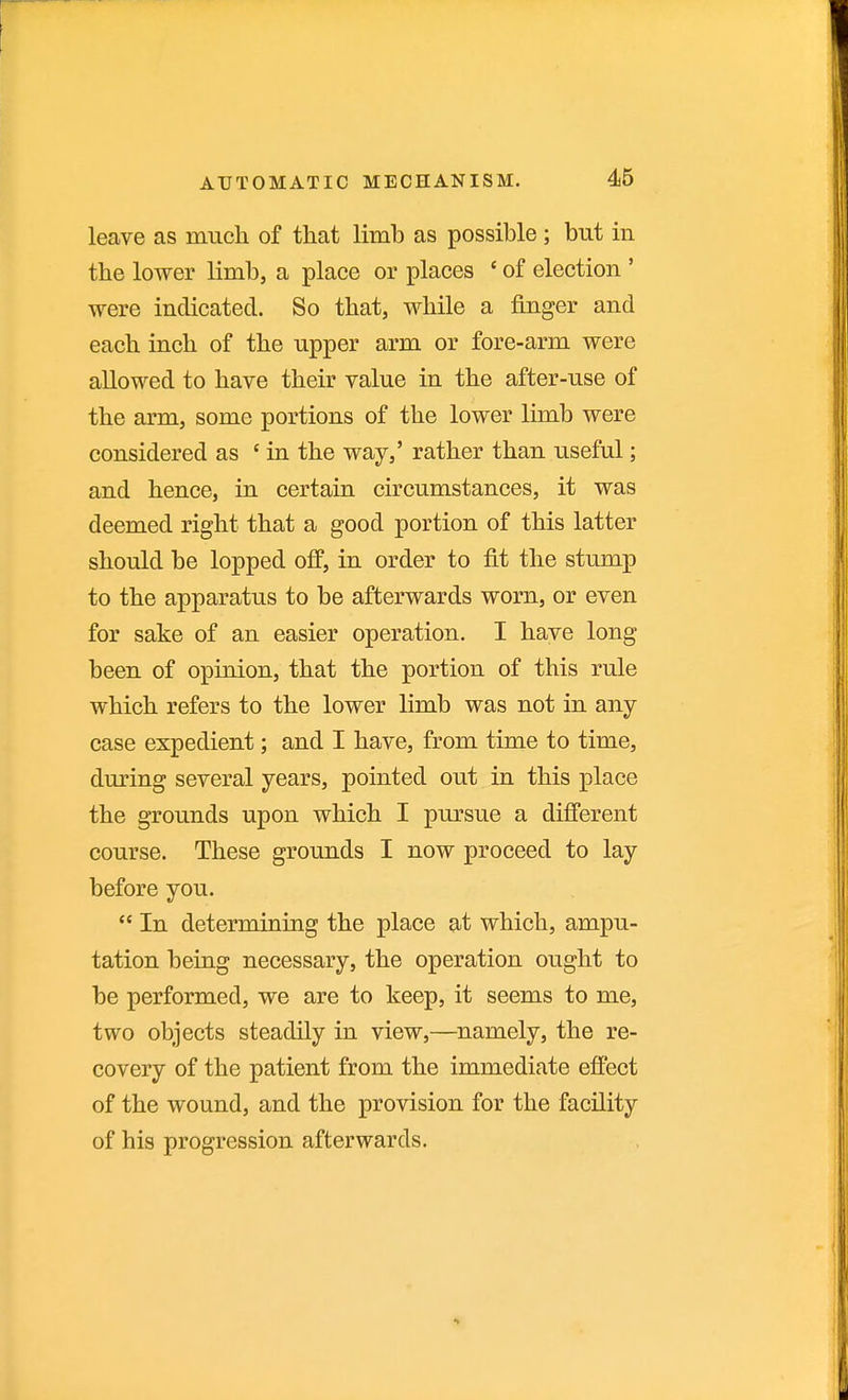 leave as much of that limb as possible ; but in the lower limb, a place or places ' of election ' were indicated. So that, while a finger and each inch of the upper arm or fore-arm were allowed to have their value in the after-use of the arm, some portions of the lower limb were considered as ' in the way,' rather than useful; and hence, in certain circumstances, it was deemed right that a good portion of this latter should be lopped off, in order to fit the stump to the apparatus to be afterwards worn, or even for sake of an easier operation. I have long been of opinion, that the portion of this rule which refers to the lower limb was not in any case expedient; and I have, from time to time, during several years, pointed out in this place the grounds upon which I pursue a different course. These grounds I now proceed to lay before you.  In determining the place at which, ampu- tation being necessary, the operation ought to be performed, we are to keep, it seems to me, two objects steadily in view,—namely, the re- covery of the patient from the immediate effect of the wound, and the provision for the facility of his progression afterwards.