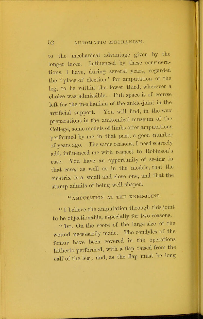 to the mechanical advantage given by the longer lever. Influenced by these considera- tions, I have, during several years, regarded the ' place of election' for ampiitation of the leg, to be within the lower third, wherever a choice was admissible. Full space is of course left for the mechanism of the ankle-joint in the artificial support. You will find, in the wax preparations in the anatomical museum of the College, some models of limbs after amputations performed by me in that part, a good number of years ago. The same reasons, I need scarcely add, influenced me with respect to Robinson's case. You have an opportunity of seeing in that case, as well as in the models, that the cicatrix is a small and close one, and that the stump admits of being well shaped. AMPUTATION AT THE KNEE-JOINT.  I believe the amputation through this joint to be objectionable, especially for two reasons.  1st. On the score of the large size of the wound necessarily made. The condyles of the femur have been covered in the operations hitherto performed, with a flap raised from the caK of the leg; and, as the flap must be long