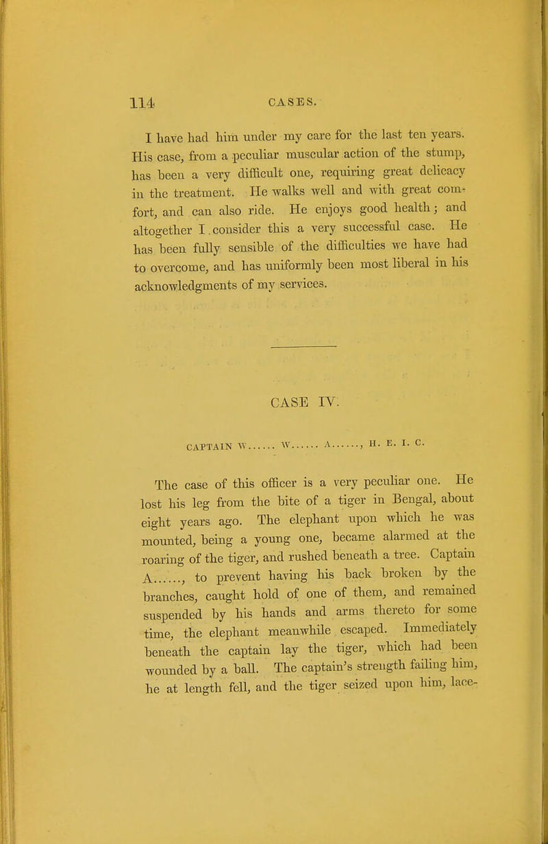 I liave had Mm under my care for the last ten years. His case, from a peculiar muscular action of the stump, has been a very difiicult one, requking great delicacy in the treatment. He walks well and with great com^ fort, and can also ride. He enjoys good health; and altogether I.consider this a very successful case. He has been fuUy sensible of the difficulties we have had to overcome, and has uniformly been most liberal in his acknowledgments of my services. CASE IV. CAPTAIN W W A , H. E. I. C. The case of this officer is a very peculiar one. He lost his leg from the bite of a tiger in Bengal, about eight years ago. The elephant upon which he was mounted, being a young one, became alarmed at the roaring of the tiger, and rushed beneath a tree. Captain A , to prevent having his back broken by the branches, caught hold of one of them, and remained suspended by his hands and arms thereto for some time, the elephant meanwhile escaped. Immediately beneath the captain lay the tiger, which had been wounded by a baU. The captain's strength failing him, he at length fell, and the tiger seized upon him, lace-