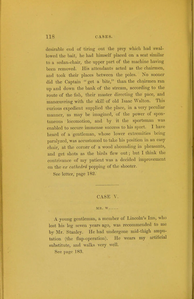 desirable cud of tiring out the prey which had swal- lowed the bait, he had himself placed on a seat similar to a sedan-chaii-, the upper part of the machine having been removed. His attendants acted as the chairmen, and took their places between the poles. No sooner did the Captain  get a bite, than the chairmen ran up and down the bank of the stream, according to the route of the fish, their master directing the pace, and manoeuvring with the skill of old Isaac Walton. This curious expedient supplied the place, in a very pecuhar manner, as may be imagined, of the power of spon- taneous locomotion, and by it the sportsman was enabled to secure immense success to his sport. I have heard of a gentleman, whose lower extremities being paralyzed, was accustomed to take his position in an easy chair, at the corner of a wood abounding in pheasants, and get shots as the birds flew out; but I think the contrivance of my patient was a decided improvement on the ex cathedra popping of the shooter. See letter; page 182. CASE V. MR. W . A young gentleman, a member of Lincoln's Inn, who lost his leg seven years ago, was recommended to me by Mr. Stanley. He had undergone mid-thigh ampu- tation (the flap-operation). He wears my artificial substitute, and walks very well.