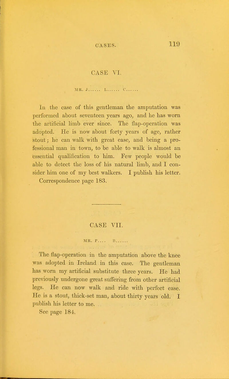 CASE VI. MR. J L C lu the case of this gentleman the amputation was performed about seventeen years ago, and he has worn tlie artificial limb ever since. The flap-operation was adopted. He is now about forty years of age, rather stout; he can walk with great ease, and being a pro- fessional man in towTi, to be able to walk is almost an essential qualification to him. Few people would be able to detect the loss of his natural limb, and I con- sider bim one of my best walkers. I publish his letter. Correspondence page 183. CASE VII. MR. P H The flap-operation in the amputation above the knee was adopted in Ireland in this case. The gentleman has worn my artificial substitute three years. He had previously undergone great suffering from other artificial legs. He can now walk and ride with perfect ease. He is a stout, thick-set man, about thirty years old. I publish his letter to me. See page 184.