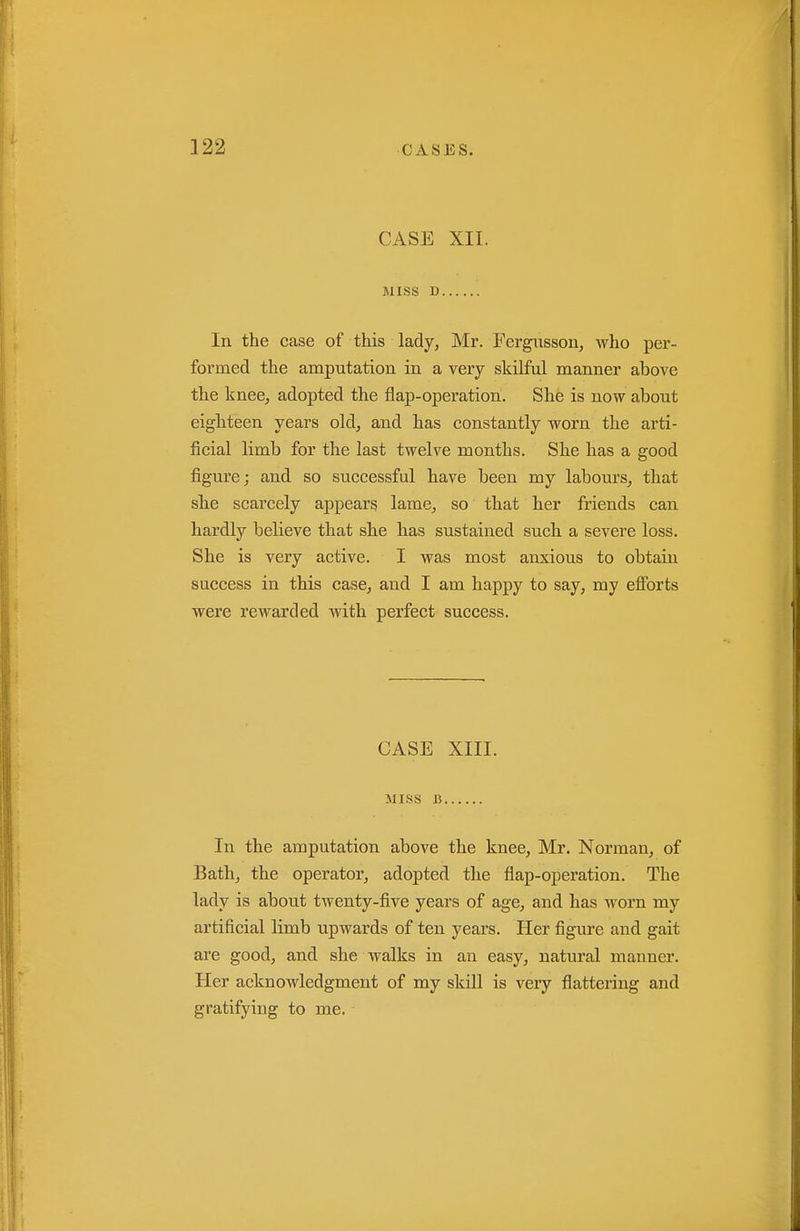 CASE XII. MISS D In the case of this lady, Mr. Fergiisson, who per- formed the amputation in a very skilful manner above the knee, adopted the flap-operation. She is now about eighteen years old, and has constantly worn the arti- ficial limb for the last twelve months. She has a good figure; and so successful have been my labours^ that she scarcely appears lame^ so that her friends can hardly believe that she has sustained such a severe loss. She is very active. I was most anxious to obtain success in this case, and I am happy to say, my efibrts were rewarded with perfect success. CASE XIII. MISS 15 In the amputation above the knee, Mr. Norman, of Bath, the operator, adopted the flap-operation. The lady is about tAventy-five years of age, and has worn my artificial limb upwards of ten years. Her figure and gait are good, and she walks in an easy, natural manner. Her acknowledgment of my skill is very flattering and gratifying to me.