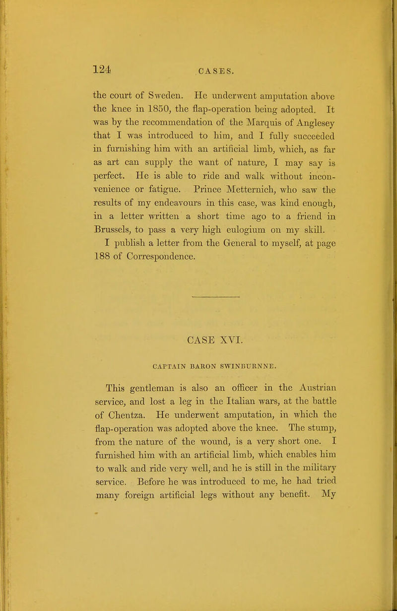 the court of Sweden. He underwent amputation above the knee in 1850, the flap-operation being adopted. It was by the recommendation of the Marquis of Anglesey that I was introduced to him, and I fully succeeded in furnishing him with an artificial limb, which, as far as art can supply the want of nature, I may say is perfect. He is able to ride and walk without incon- venience or fatigue. Prince Metternich, who saw the results of my endeavours in this case, was kind enough, in a letter written a short time ago to a friend in Brussels, to pass a very high eulogium on my skill. I publish a letter from the General to myself, at page 188 of Correspondence. CASE XVI. CAPTAIN BAKON SWINBURNNE. This gentleman is also an officer in the Austrian service, and lost a leg in the Italian wars, at the battle of Chentza. He underwent amputation, in which the flap-operation was adopted above the knee. The stump, from the nature of the wound, is a very short one. I furnished him vrith an artificial limb, which enables him to walk and ride very well, and he is still in the military service. Before he was introduced to me, he had tried many foreign artificial legs without any benefit. jNIy