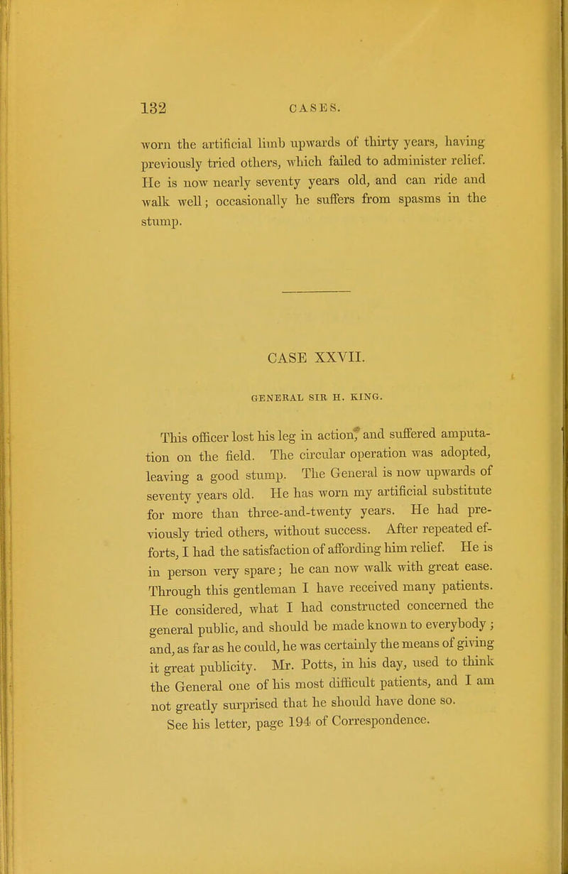 worn the artificial liinb upwards of thirty years, having previously tried others, which failed to administer relief, lie is now nearly seventy years old, and can ride and walk well; occasionally he suffers from spasms in the stump. CASE XXVII. GENEKAL SIR H. KING. This ofl&cer lost his leg in actionfand suffered amputa- tion on the field. The circular operation was adopted, leaving a good stump. The General is now upwards of seventy years old. He has worn my artificial substitute for more than three-and-twenty years. He had pre- viously tried others, vnthout success. After repeated ef- forts, I had the satisfaction of affording him relief. He is in person very spare; he can noAv walk with great ease. Through this gentleman I have received many patients. He considered, what I had constructed concerned the general public, and should be made known to everybody ; and, as far as he could, he was certainly the means of giving it great publicity. Mr. Potts, in his day, used to think the General one of his most difficult patients, and I am not greatly surprised that he should have done so. See his letter, page 194 of Correspondence.