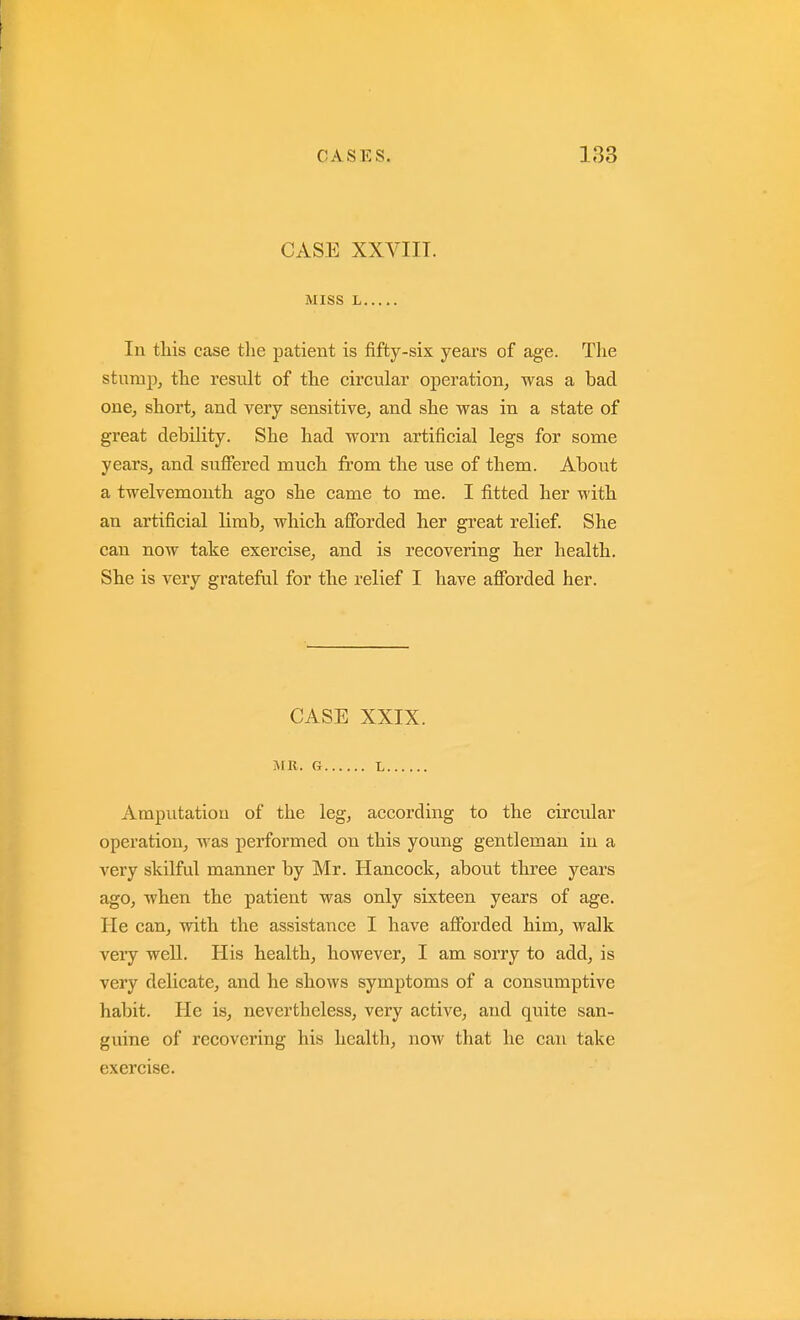 CASE XXVIIT. MISS L In tliis case tlie patient is fifty-six years of age. The stump, tlie result of tlie circular operation, was a bad one, short, and very sensitive, and she was in a state of great debility. She had worn artificial legs for some years, and suflPered much from the use of them. About a twelvemonth ago she came to me. I fitted her with an artificial limb, which afforded her great relief. She can now take exercise, and is recovering her health. She is very grateful for the relief I have aflForded her. CASE XXIX. MR. G L Amputation of the leg, according to the circular operation, was performed on this young gentleman in a very skilful manner by Mr. Hancock, about three years ago, when the patient was only sixteen years of age. He can, with the assistance I have afforded him, walk very well. His health, however, I am sorry to add, is very delicate, and he shows symptoms of a consumptive habit. He is, nevertheless, very active, and quite san- guine of recovering his health, now that he can take exercise.