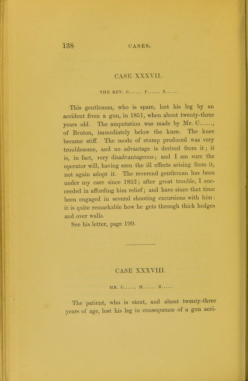 CASE XXXVII. THE REV. G V li This gentleman, who is spare, lost his leg by an accident from a gun, in 1851, when about twenty-three years old. The amputation was made by Mr. C , of Bruton, immediately below the knee. The knee became stiff. The mode of stump produced was very troublesome, and no advantage is derived from it; it is, in fact, very disadvantageous; and I am sm-e the operator will, having seen the ill effects arising from it, not again adopt it. The reverend gentleman has been under my care since 1853; after great trouble, I suc- ceeded in affording him relief; and have since that time been engaged in several shooting excursions with him: it is quite remarkable how he gets through thick hedges and over walls. See his letter, page 199. CASE XXXVIII. MK. C H B The patient, who is stout, and about twenty-three years of age, lost his leg in consequence of a gun acci-