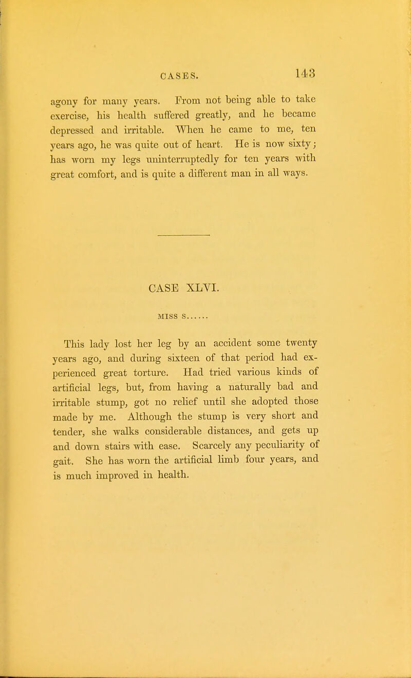agony for many years. From not being able to take exercise, his health suffered greatly, and he became depressed and irritable. When he came to me, ten years ago, he was quite out of heart. He is now sixty; has worn my legs uninterruptedly for ten years with great comfort, and is quite a different man in all ways. CASE XLVI. MISS S This lady lost her leg by an accident some twenty years ago, and during sixteen of that period had ex- perienced great torture. Had tried various kinds of artificial legs, but, from having a naturally bad and irritable stump, got no relief until she adopted those made by me. Although the stump is very short and tender, she walks considerable distances, and gets up and down stairs with ease. Scarcely any peculiarity of gait. She has worn the artificial limb four years, and is much improved in health.