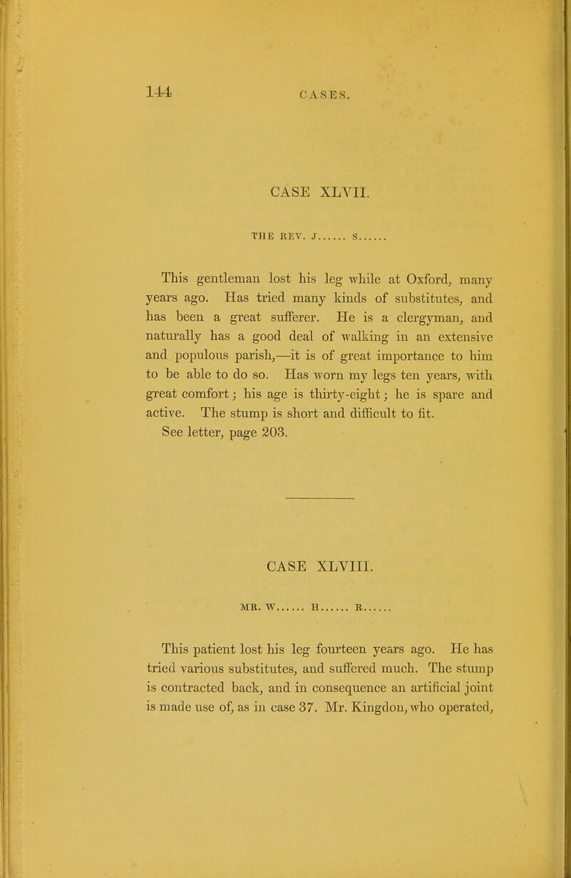 CASE XLVII. •THE KEV. J S This gentleman lost his leg while at Oxford, many- years ago. Has tried many kinds of substitutes, and has been a great sufferer. He is a clergyman, and naturally has a good deal of walking in an extensive and populous parish,—it is of great importance to him to be able to do so. Has worn my legs ten years, with great comfort; his age is thirty-eight; he is spare and active. The stump is short and difficult to fit. See letter, page 203. CASE XLVIII. MR. W H R This patient lost his leg fourteen years ago. He has tried various substitutes, and suffered much. The stump is contracted back, and in consequence an artificial joint is made use of, as in case 37. Mr. Kingdou,who operated.