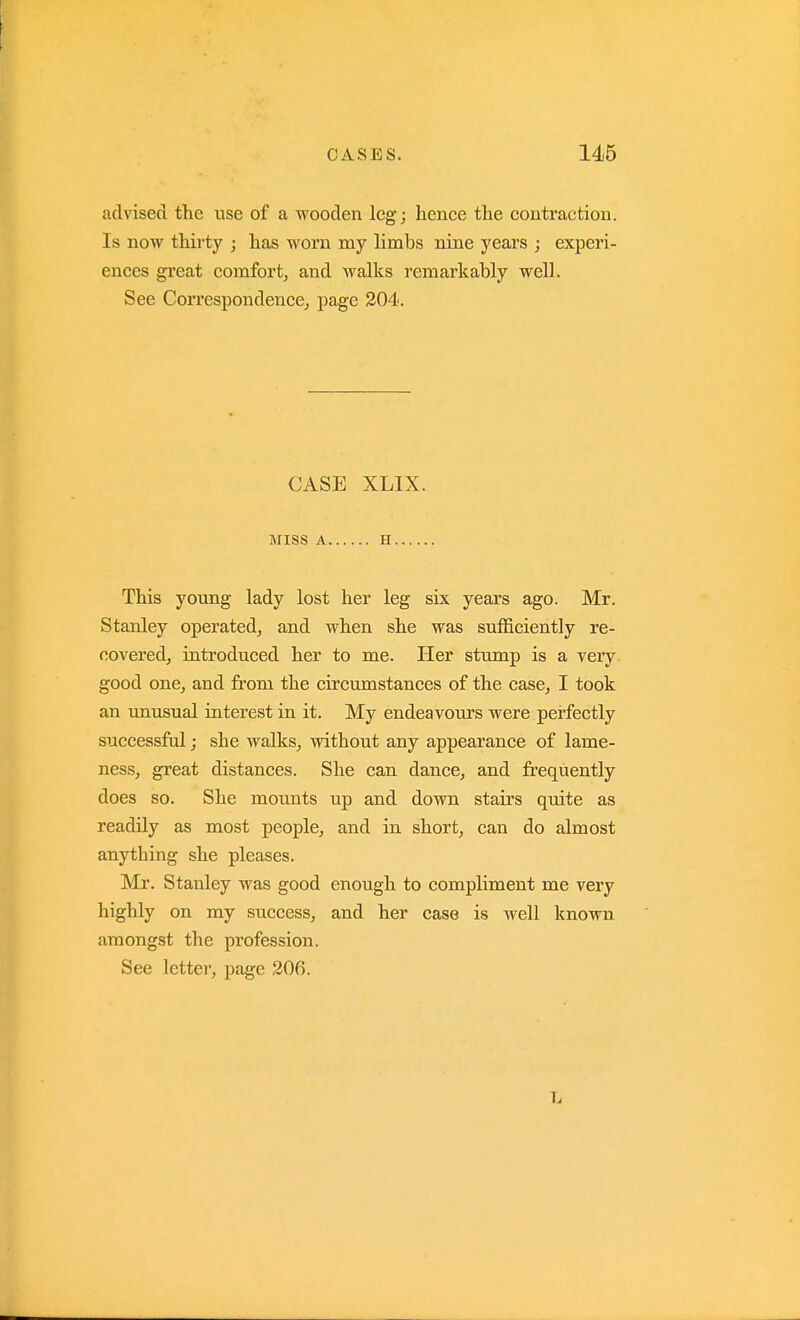 advised the use of a wooden leg; hence the contraction. Is now thirty ; has worn my limbs nine years ; experi- ences great comfort, and walks remarkably well. See Correspondence, page 204. CASE XLIX. MISS A H This young lady lost her leg six years ago. Mr. Stanley operated, and when she was sufficiently re- covered, introduced her to me. Her stump is a very good one, and from the circumstances of the case, I took an unusual interest in it. My endeavours were perfectly successful; she walks, without any appearance of lame- ness, great distances. She can dance, and frequently does so. She mounts up and down stairs quite as readily as most people, and in short, can do almost anything she pleases. Mr. Stanley was good enough to compliment me very highly on my success, and her case is well known amongst the profession. See letter, page 206. L