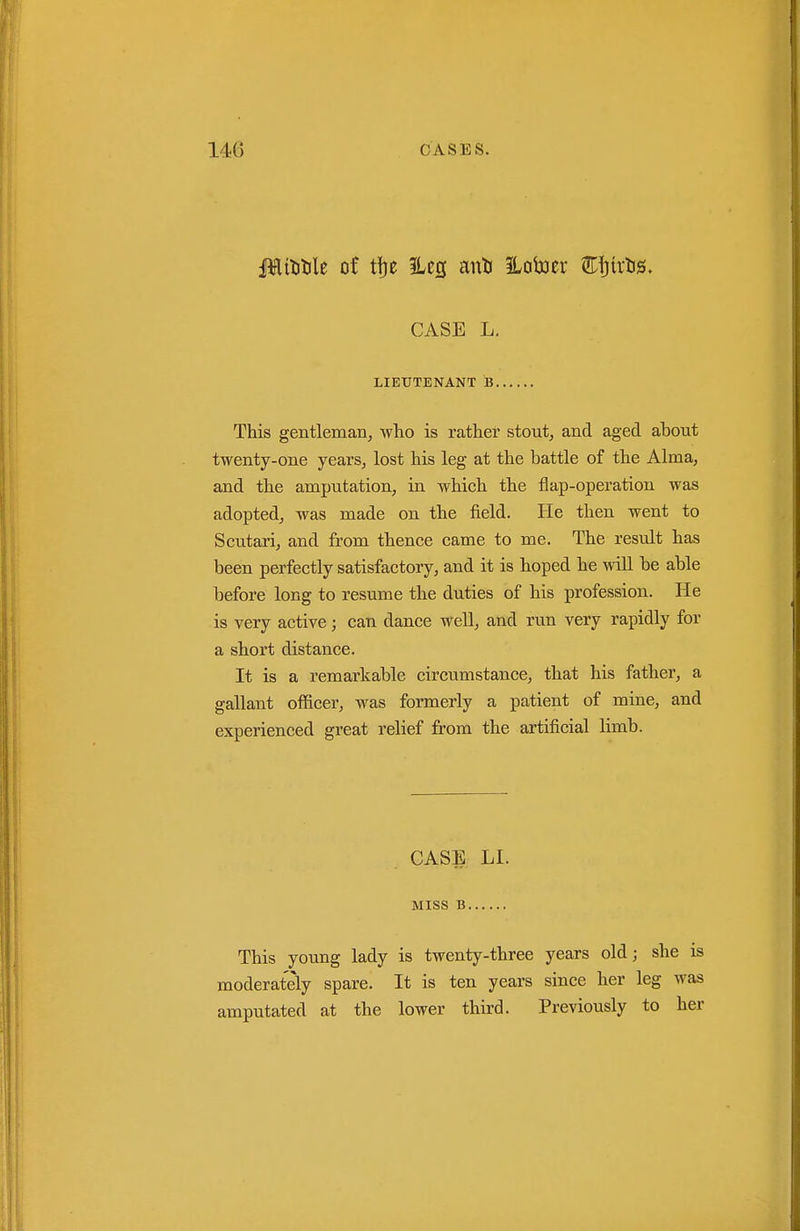 Jlititile of tfje 5Les anli ILotoer Eijirlis. CASE L. LIEUTENANT B This gentleman^ who is rather stout, and aged about twenty-one years, lost his leg at the battle of the Alma, and the amputation, in which the flap-operation was adopted, was made on the field. He then went to Scutari, and from thence came to me. The result has been perfectly satisfactory, and it is hoped he wiU be able before long to resume the duties of his profession. He is very active; can dance well, and run very rapidly for a short distance. It is a remarkable circumstance, that his father, a gallant officer, was formerly a patient of mine, and experienced great relief from the artificial limb. CASE LI. Miss B This young lady is twenty-three years old; she is moderately spare. It is ten years since her leg was amputated at the lower third. Previously to her