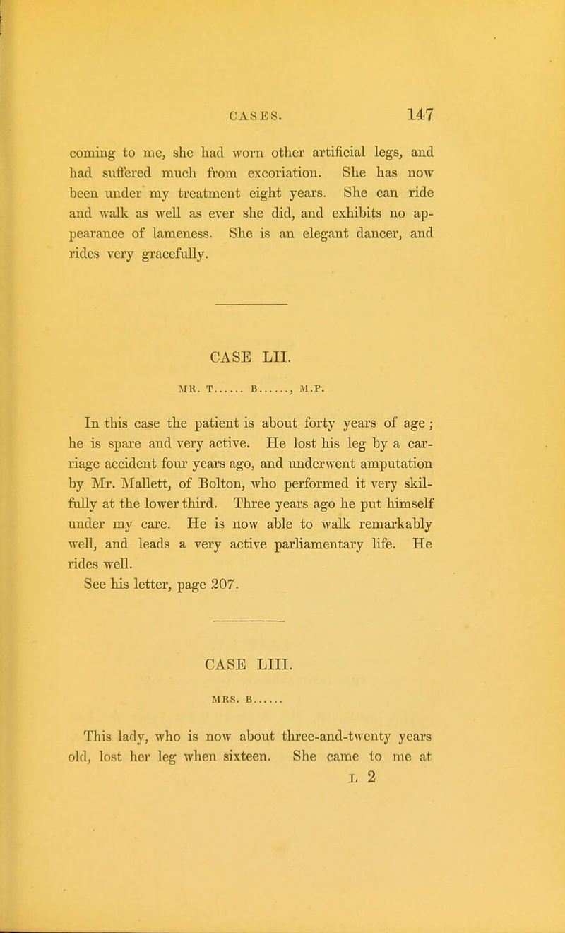 coming to me, she had Avovn other artificial legs, and had suffered much from excoriation. She has now been under my treatment eight years. She can ride and walk as well as ever she did, and exhibits no ap- peai-ance of lameness. She is an elegant dancer, and rides very gracefully. CASE LII. MR. T B , M.P. In this case the patient is about forty years of age; he is spare and very active. He lost his leg by a car- riage accident four years ago, and underwent amputation by Mr. Mallett, of Bolton, wbo performed it very skil- ftdly at the lower third. Three years ago he put himself under my care. He is now able to walk remarkably well, and leads a very active parliamentary life. He rides well. See his letter, page 207. CASE LIII. MRS. B This lady, who is now about three-and-twenty years old, lost her leg when sixteen. She came to me at L 2