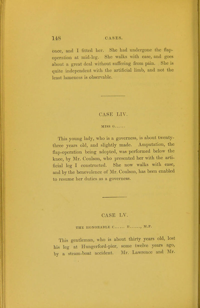 once, and I fitted Lev. She had undergone the flap- operation at mid-leg. She walks with ease, and goes about a great deal without suffering from pain. She is quite independent Avith the artificial limb, and not the least lameness is observable. CASE LIV. Miss G This young lady, who is a governess, is about twenty- three years old, and slightly made. Amputation, the flap-operation being adopted, was performed below the knee, by Mr. Cotdson, who presented her with the arti- ficial leg I constructed. She now walks with ease, and by the benevolence of Mr. Coulson, has been enabled to resume her duties as a governess. CASE LV. THE HONOKABLE C II , M.P. This gentleman, who is about thii-ty years old, lost his leg at Hungerford-pier, some twelve years ago, by a steam-boat accident. Mr. Lawrence and INIr.
