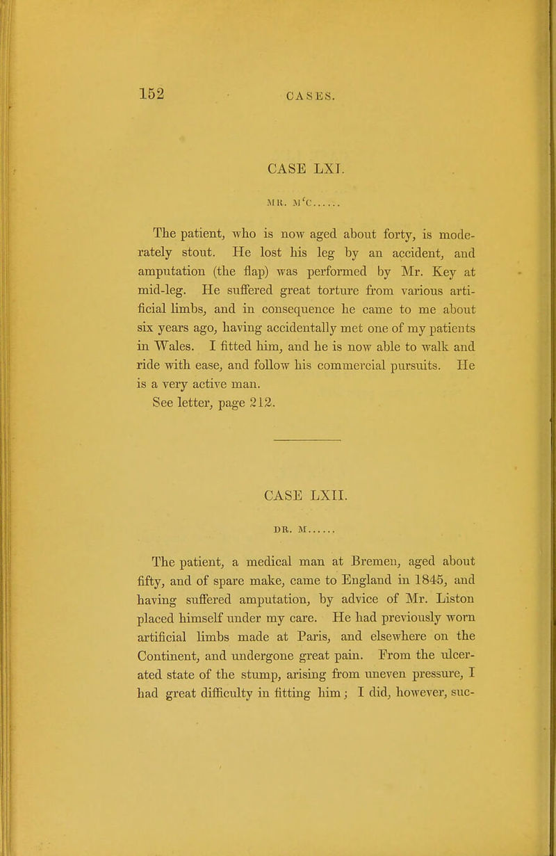 CASE LXT. Mlt. xM'c The patientj who is now aged about forty, is mode- rately stout. He lost his leg by an accident, and amputation (the flap) was performed by Mr. Key at mid-leg. He suffered great torture from various arti- ficial limbs, and in consequence he came to me about six years ago, having accidentally met one of my patients in Wales. I fitted him, and he is now able to walk and ride with ease, and foUow his commercial pursuits. He is a very active man. See letter, page 212. CASE LXII. DR. M The patient, a medical man at Bremen, aged about fifty, and of spare make, came to England in 1845, and having suffered amputation, by advice of Mr. Liston placed himself under my care. He had previously worn artificial limbs made at Paris, and elsewhere on the Continent, and undergone great pain. From the ulcer- ated state of the stump, arising from uneven pressure, I had great difficulty in fitting him; I did, however, sue-