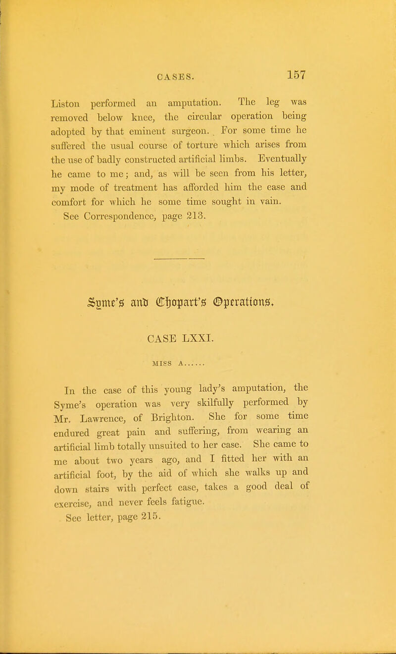Liston performed an amputation. The leg was removed below knee, the circular operation being adopted by that eminent surgeon. . For some time he suffered the usual course of torture which arises from the use of badly constructed artificial limbs. Eventually he came to me; and, as will be seen from his letter, my mode of treatment has afforded him the ease and comfort for which he some time sought in vain. See Con-espondencc, page 213. CASE LXXI. MISS A In the case of this young lady's amputation, the Syme's operation was very skilfully performed by Mr. Lawrence, of Brighton. She for some time endured great pain and suffering, fi'om wearing an artificial limb totally unsuited to her case. She came to me about two years ago, and I fitted her with an artificial foot, by the aid of which she walks up and down stairs with perfect ease, takes a good deal of exercise, and never feels fatigue. See letter, page 215.