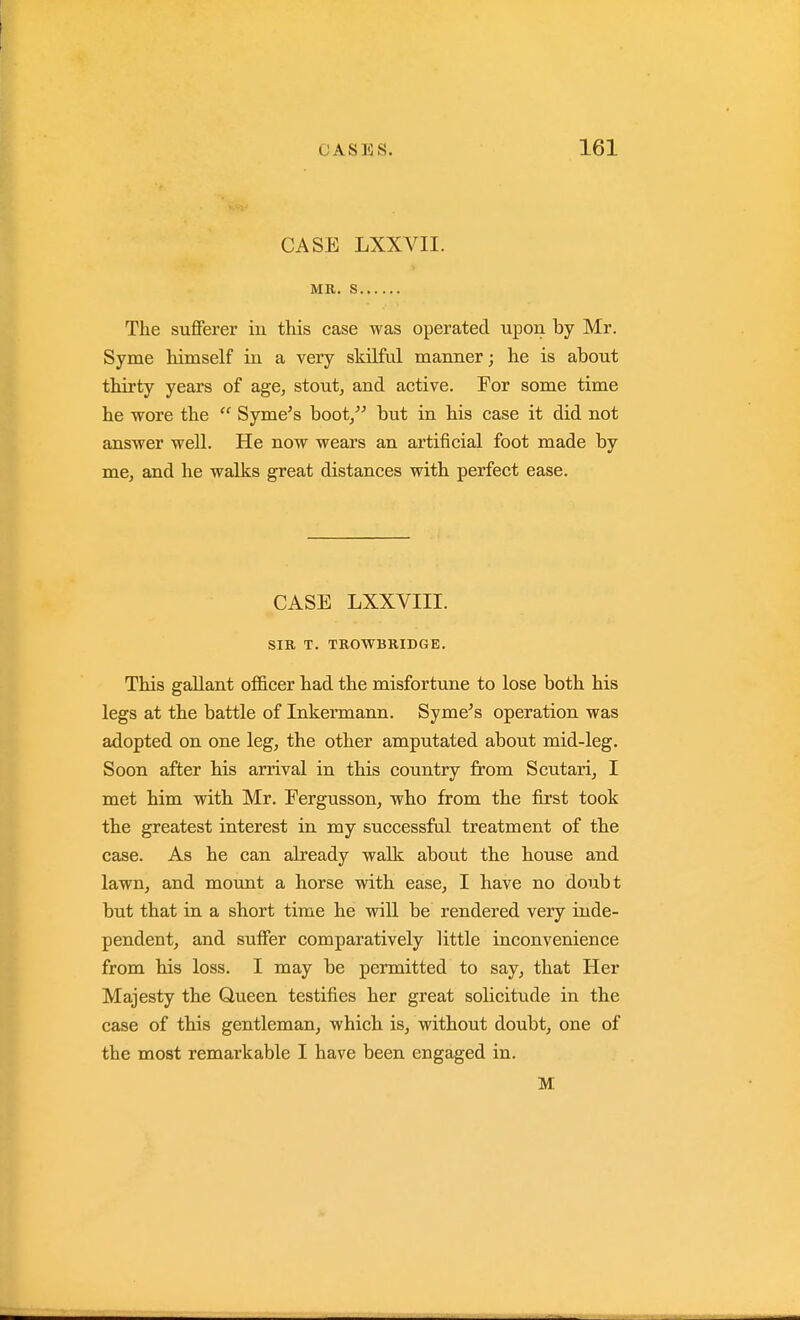 CASE LXXVII. MR. S The sufferer in this case was operated upon by Mr. Syme himself in a very skilful manner; he is about thirty years of age, stout, and active. For some time he wore the  Syme^s boot/-' but in his case it did not answer well. He now wears an artificial foot made by me, and he walks great distances with perfect ease. CASE LXXVIII. SIR T. TROWBRIDGE. This gallant officer had the misfortune to lose both his legs at the battle of Inkermann. Syme's operation was adopted on one leg, the other amputated about mid-leg. Soon after his arrival in this country from Scutari, I met him with Mr. Fergusson, who from the first took the greatest interest in my successful treatment of the case. As he can already walk about the house and lawn, and mount a horse with ease, I have no doubt but that in a short time he will be rendered very inde- pendent, and suffer comparatively little inconvenience from his loss. I may be permitted to say, that Her Majesty the Queen testifies her great solicitude in the case of this gentleman, which is, without doubt, one of the most remarkable I have been engaged in. M