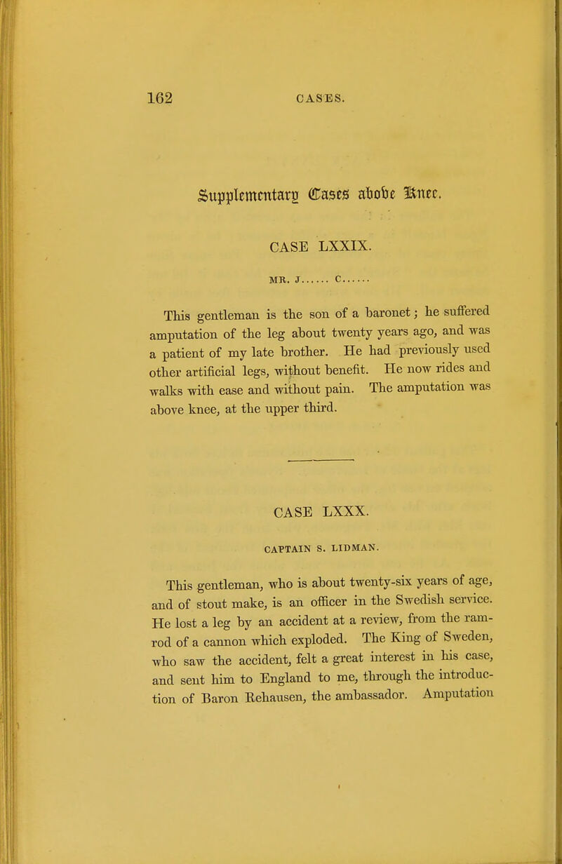 Supjjlemmtarg ([Tases atjobe Enec. CASE LXXIX. MR. J C This gentleman is the son of a baronet; he suffered amputation of the leg about twenty years ago, and was a patient of my late brother. He had previously used other artificial legs, without benefit. He now rides and walks with ease and without pain. The amputation was above knee, at the upper third. CASE LXXX. CAPTAIN S. LIDMAN. This gentleman, who is about twenty-six years of age, and of stout make, is an officer in the Swedish ser^dce. He lost a leg by an accident at a review, from the ram- rod of a cannon which exploded. The King of Sweden, who saw the accident, felt a great interest in his case, and sent him to England to me, through the introduc- tion of Baron Rehausen, the ambassador. Amputation