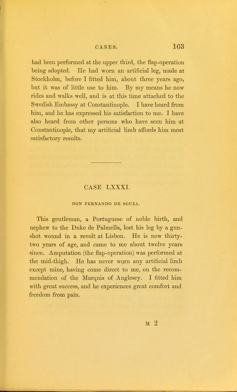 had been performed at the upper third, the flap-operation being adopted. He had worn an artificial leg, made at Stockholm, before I fitted him, about three years ago, but it was of little use to him. By my means he now rides and walks well, and is at this time attached to the Swedish Embassy at Constantinople. I have heard from him, and he has expressed his satisfaction to me. I have also heard from other persons who have seen him at Constantinople, that my artificial limb affords him most satisfactory results. CASE LXXXI. DON FERNANDO DE SOUZA. This gentleman, a Portuguese of noble birth, and nephew to the Duke de Palmella, lost his leg by a gun- shot wotmd in a revolt at Lisbon. He is now thirty- two years of age, and came to me about twelve years since. Amputation (the flap-operation) was performed at the mid-thigh. He has never wqrn any artificial limb except mine, having come direct to me, on the recom- mendation of the Marquis of Anglesey. I fitted him with great success, and he experiences great comfort and freedom from pain. M 2