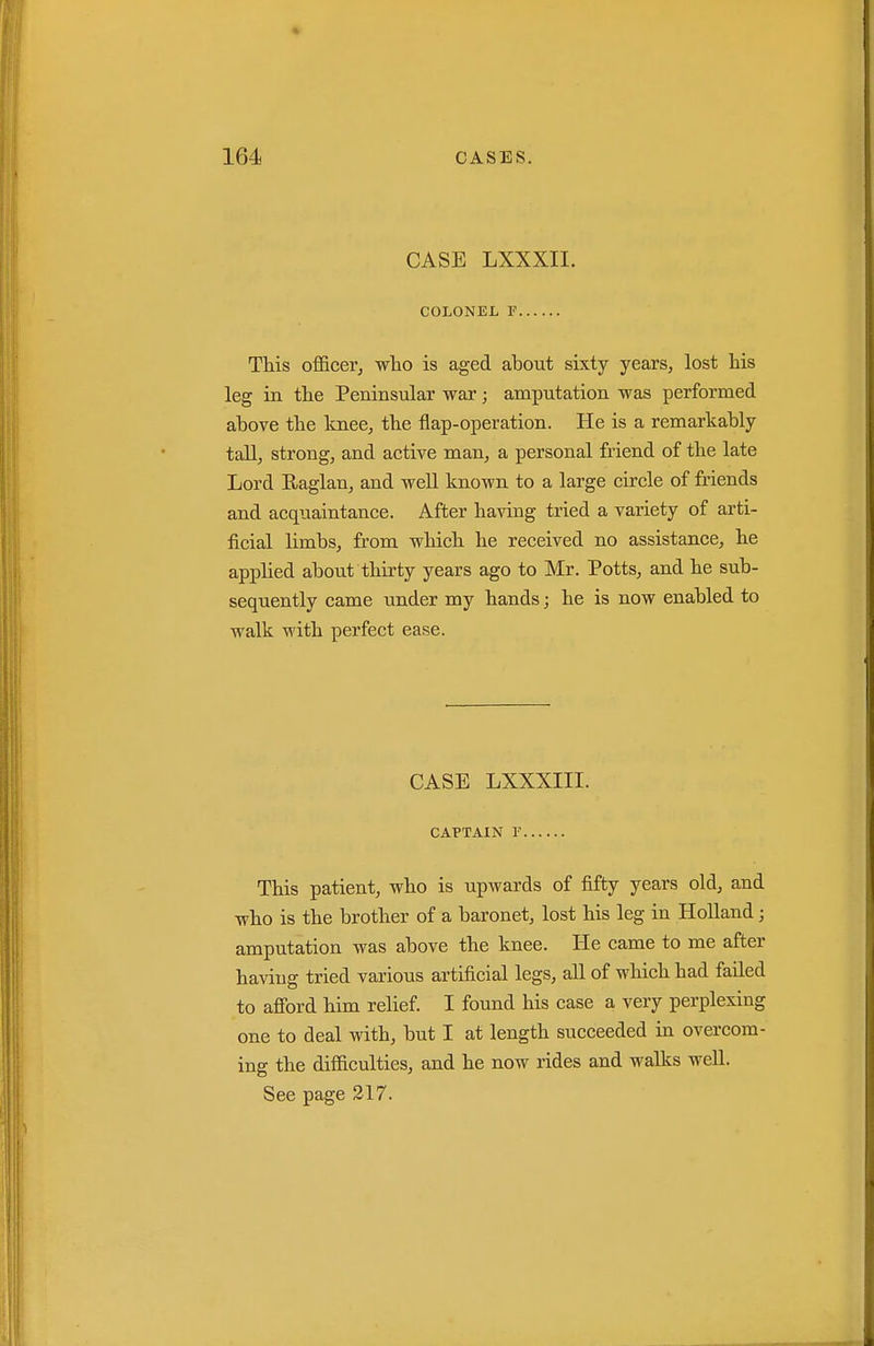 CASE LXXXII. COLONEL F This oflficer, who is aged about sixty years, lost his leg in the Peninsular war; amputation was performed above the knee, the flap-operation. He is a remarkably taU, strong, and active man, a personal friend of the late Lord Eaglan, and well known to a large circle of friends and acquaintance. After having tried a variety of arti- ficial limbs, from which he received no assistance, he applied about thirty years ago to Mr. Potts, and he sub- sequently came under my hands; he is now enabled to walk with perfect ease. CASE LXXXIII. CAPTAIN r This patient, who is upwards of fifty years old, and who is the brother of a baronet, lost his leg in Holland; amputation was above the knee. He came to me after having tried various artificial legs, all of which had failed to afibrd him relief. I found his case a very perplexing one to deal with, but I at length succeeded in overcom- ing the difiiculties, and he now rides and walks well. See page 317.