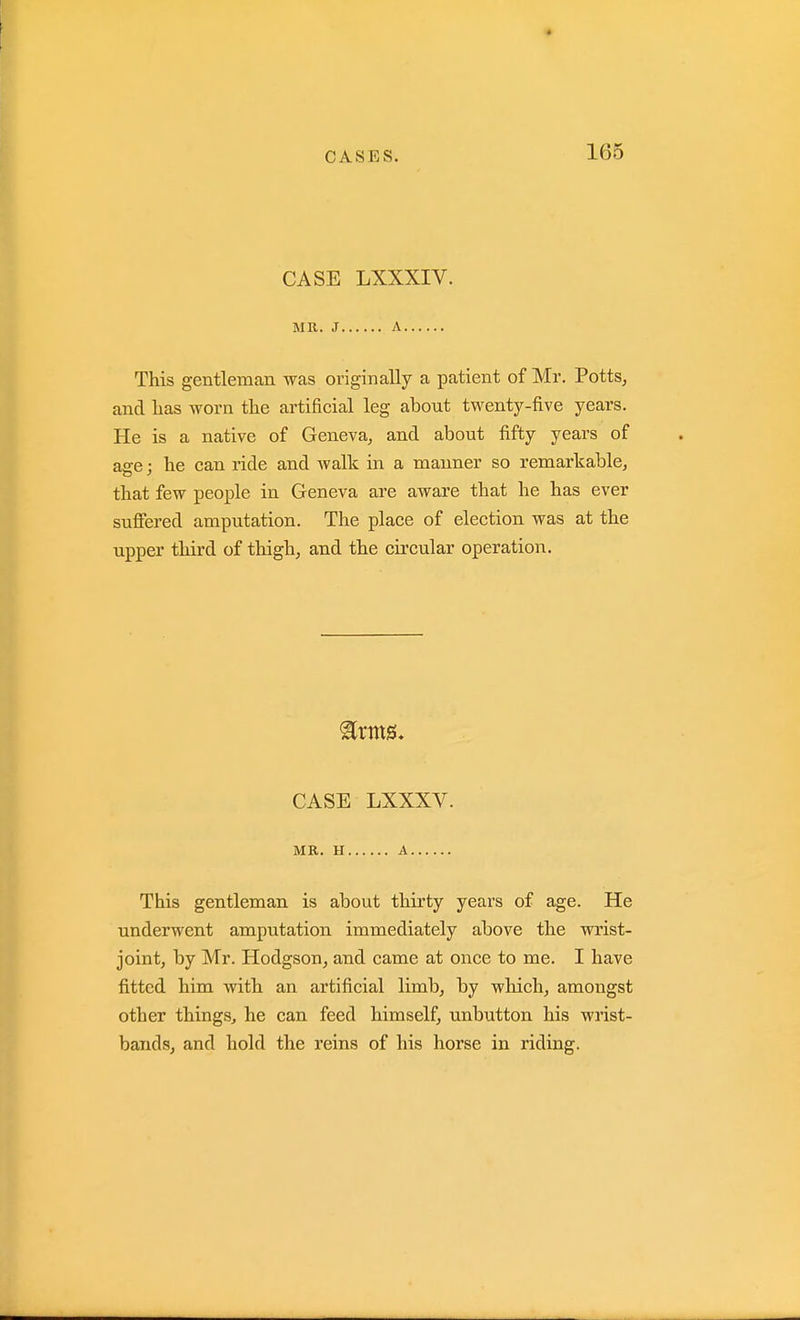 CASE LXXXIV. MR. J A This gentleman was originally a patient of Mr. Potts, and lias worn the artificial leg about twenty-five years. He is a native of Geneva, and about fifty years of age; he can ride and walk in a manner so remarkable, that few people in Geneva are aware that he has ever suffered amputation. The place of election was at the upper third of thigh, and the circular operation. CASE LXXXV. MR. H A This gentleman is about thirty years of age. He underwent amputation immediately above the wrist- joint, by Mr. Hodgson, and came at once to me. I have fitted him with an artificial limb, by which, amongst other things^ he can feed himself, unbutton his wrist- bands, and hold the reins of his horse in riding.