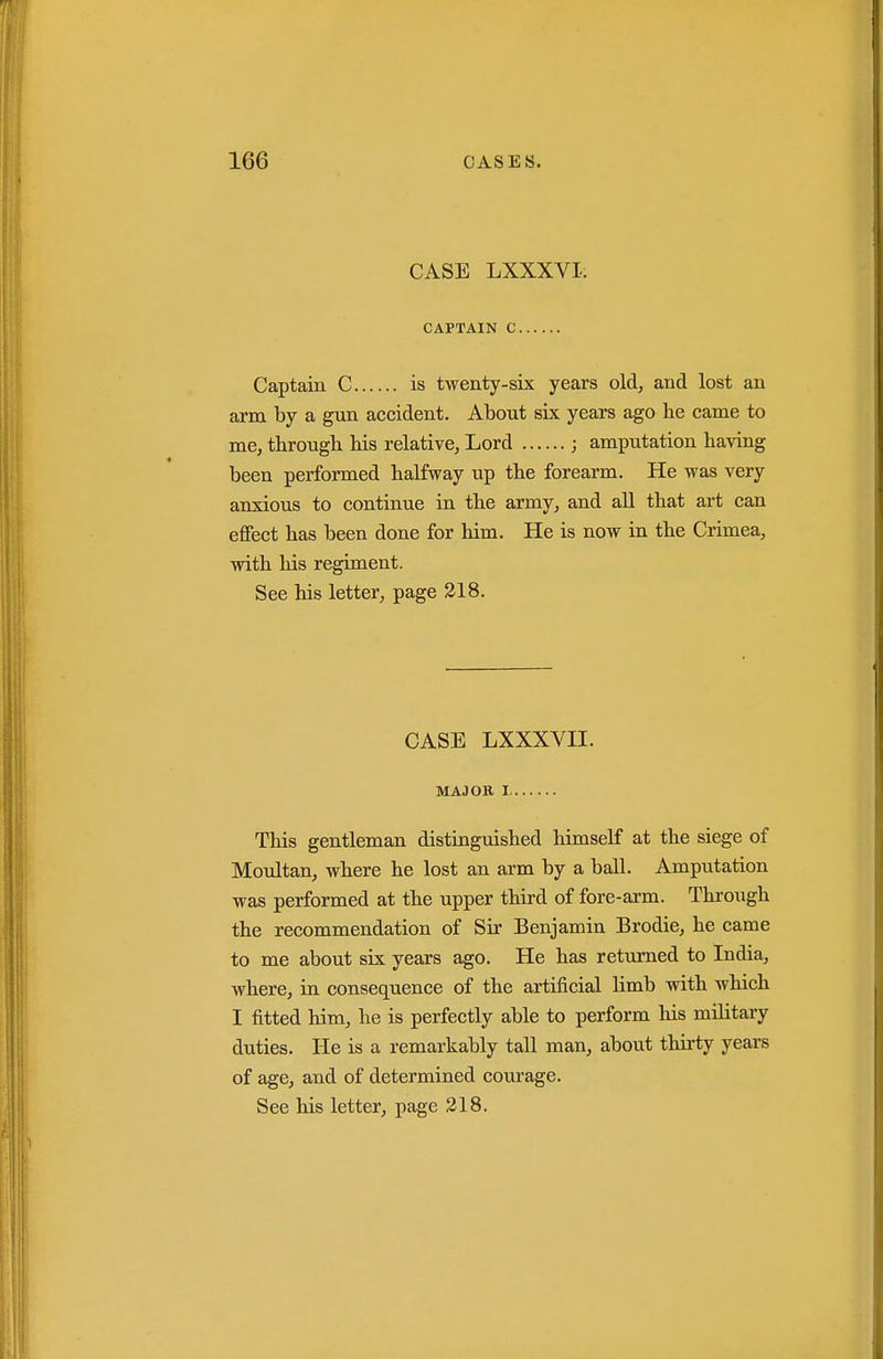 CASE LXXXVI: CAPTAIN C Captain C is twenty-six years old, and lost an arm by a gun accident. About six years ago be came to me, tbrougb bis relative, Lord ; amputation baving been performed balfway up tbe forearm. He was very anxious to continue in tbe army, and aU tbat art can effect bas been done for bim. He is now in tbe Crimea, witb bis regiment. See liis letter, page 218. CASE LXXXVII. MAJOK I Tbis gentleman distinguisbed bimseK at tbe siege of Moultan, wbere be lost an arm by a ball. Amputation was performed at tbe upper tbird of fore-arm. Tbrougb tbe recommendation of Sir Benjamin Brodie, be came to me about six years ago. He has returned to India, wbere, in consequence of tbe artificial limb witb wbicb I fitted bim, be is perfectly able to perform bis military duties. He is a remarkably tall man, about tbirty years of age, and of determined courage. See bis letter, page 218.