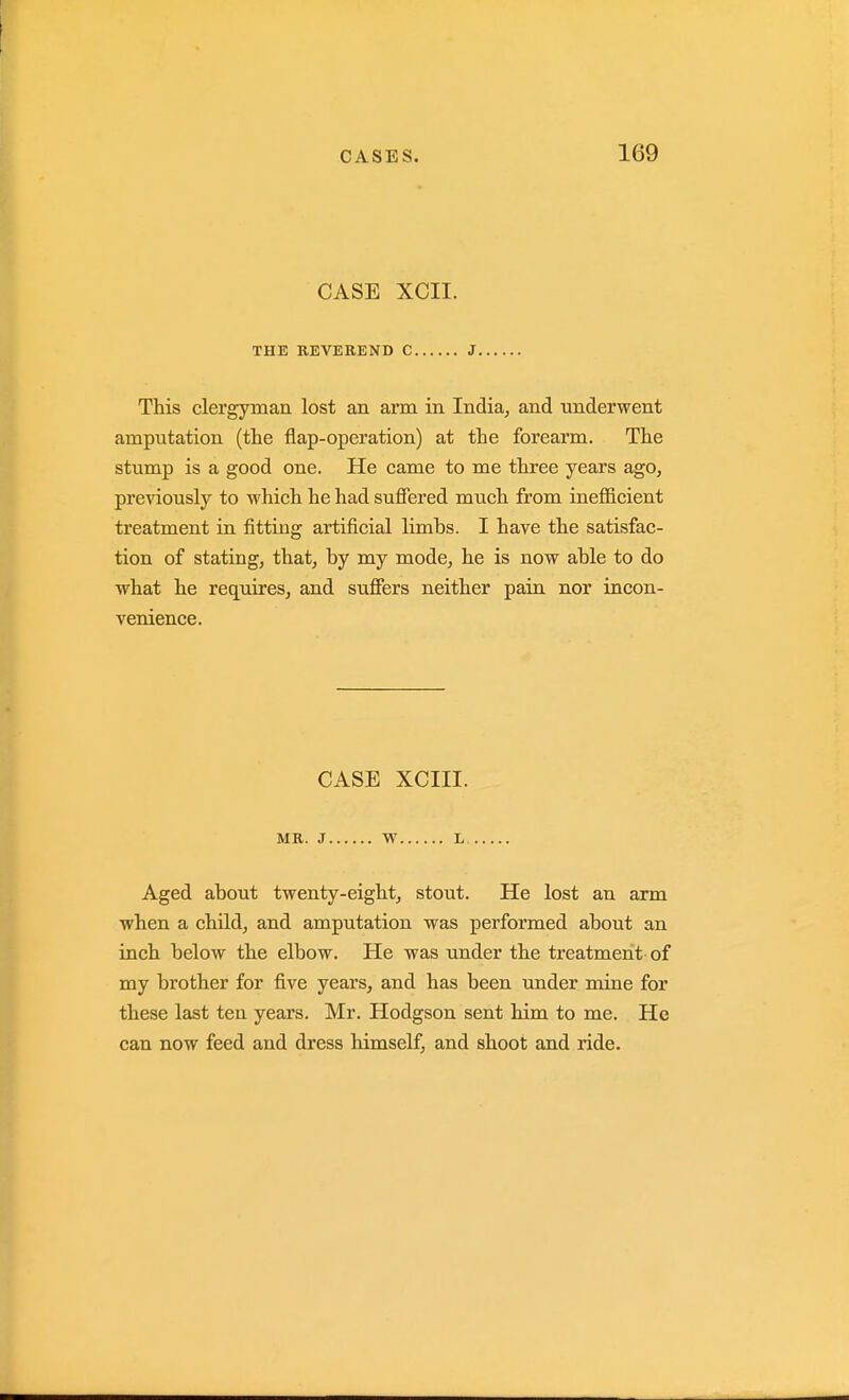 CASE XCII. THE KEVEREND C J This clergyman lost an arm in India^ and underwent amputation (the flap-operation) at the forearm. The stump is a good one. He came to me three years ago, previously to which he had suffered much from inefficient treatment in fitting artificial limbs. I have the satisfac- tion of stating, that, by my mode, he is now able to do what he requires, and suffers neither pain nor incon- venience. CASE XCIII. MR. J W L Aged about twenty-eight, stout. He lost an arm when a child, and amputation was performed about an inch below the elbow. He was under the treatment of my brother for five years, and has been under mine for these last ten years. Mr. Hodgson sent him to me. He can now feed and dress himself, and shoot and ride.