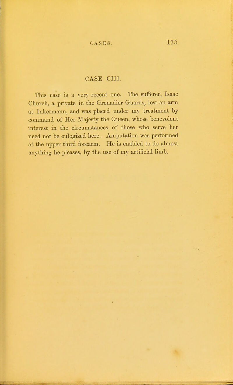 CASE cm. This case is a very recent one. The suflFerer, Isaac Church, a private in the Grenadier Guards, lost an arm at Inkermann, and was placed under my treatment by command of Her Majesty the Queen, whose benevolent interest in the circumstances of those who serve her need not be eulogized here. Amputation was performed at the upper-third forearm. He is enabled to do almost anything he pleases, by the use of my artificial limb.