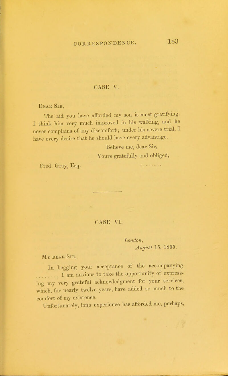 CASE V. Dear Sie, Tbe aid you have afforded my son is most gratifying. I think him very much improved in his walldng, and he never complains of any discomfort; under his severe trial, I have every desire that he should have every advantage. Believe me, dear Sir, Tours gratefully and obliged, Ered. G-ray, Esq. CASE VI. London, August 15, 1855. Mt deae Sie, In begging your acceptance of the accompanying I am anxious to take the opportiuiity of express- ing my very grateful acknowledgment for your services, which, for nearly twelve years, have added so much to the comfort of my existence. Unfortunately, long experience has afforded me, perhaps.